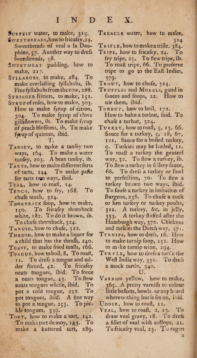 Surfeit water, to make, 315. Sweetbrea DS,how to fricafey, 24. Sweetbreads of veal a la Dau- phine, 57. Another way to drefs fweetbreads, 58. Sweetmeat pudding, how to make, 217. Syllabubs, to make, 284. To make everlafting fyllabubs, ib. Fine fyllabu bs from the cow, 2 88. Syringed fritters, tomake, 151. Syr up of roles, howto make, 303. How to make fyrup of citron, 304. To make fyrup of clove gilliflowers, ib. To make fyrup of peach bloffoms, ib. To make fyrup of quinces, ibid. T. Tansey, to make a tanfey two ways, 164. To make a water tanfey, 203. A bean tanfey, ib. Tarts, how to make different forts of tarts, 144 To make pafte for tarts tv*o ways, ibid. Teal, how to roaft, 14. Tench, how to fry, 168. To chufe tench, 324. Thornback foop, how to make, 130. To fricafey thornback white, 182. To do it brown, ib. To chufe thornback, 324. Th rush, how to chufe, 322. Thrush, how to make a liquor for a child that has the thrufh, 240. To ast, to make fried toads, 166. Tongue, how toboil, 8. To road, 11. To drefs a tongue and ud¬ der forced, 42. To fricafey neats tongues, ibid. To force a neats tongue, 43. To dew neats tongues whole, ibid. To pot a cold tongue, 252, To pot tongues, ibid. A fine way to pot a tongue, 253. To pic¬ kle tongues, 33Q. Tort, how to make a tort, 142. To make tort demoy, 1^3. To make a buttered tort, 289. Treacle water, how to make, f 3*4 Trifle,howtomakeatrifle, 384. Tripe, how to fricafey, 24. To fry tripe, 25. To dew tripe, ib. To roail tripe, 66. To preferve tripe to go to the Eaft Indies, 379- Trout, how to chufe, 324. Tr uffles and Morels, good in fauces and foops, 22. How to life them, ibid. Turbut, how to boil, 172. Howto bake a turbut, ibid. To chufe a turbut, 324. Tu rkey, how to road, 5, 13, 66. Sauce for a turkey, 3, 18, 67, 121 • Sauce for a boiled turkey, g. Turkies may be larded, 11. To road a turkey the genteel way, 32. To dew a turkey, ib. To dew a turkey in frilery fauce, 68. To drefs a turkey or fowl to perfection, 70. To dew a turkey brown two ways, ibid. To foufe a turkey in imitation of fturgeon, 2 56. To chufe a cock or hen turkey or turkey poults, 321. A turkey, &c. in jelly, 333. A turkey duffed after the Hamburgh way, 370. Chickens and turkies the Dutch way, 371. Tr rnips, how to drefs, 16. How to make turnip foop, 15 1. How to nuke turnip wine, 294. Turtle, how to drefs a turtle the Weft India way, 331, To drefs a mock turtle, 340. U. Varnish yellow, how to make, 365. A pretty varnifh to colour little bafkets, bowls, or any b >ard where nothing hot is fet on, ibid. Udder, how to roaft, 11. Veal, how to roaft, 2, 13. To draw veal gravy, 18. To drefs a fillet of veal with collops, 21. To fricafey veal, 23. Toragoo