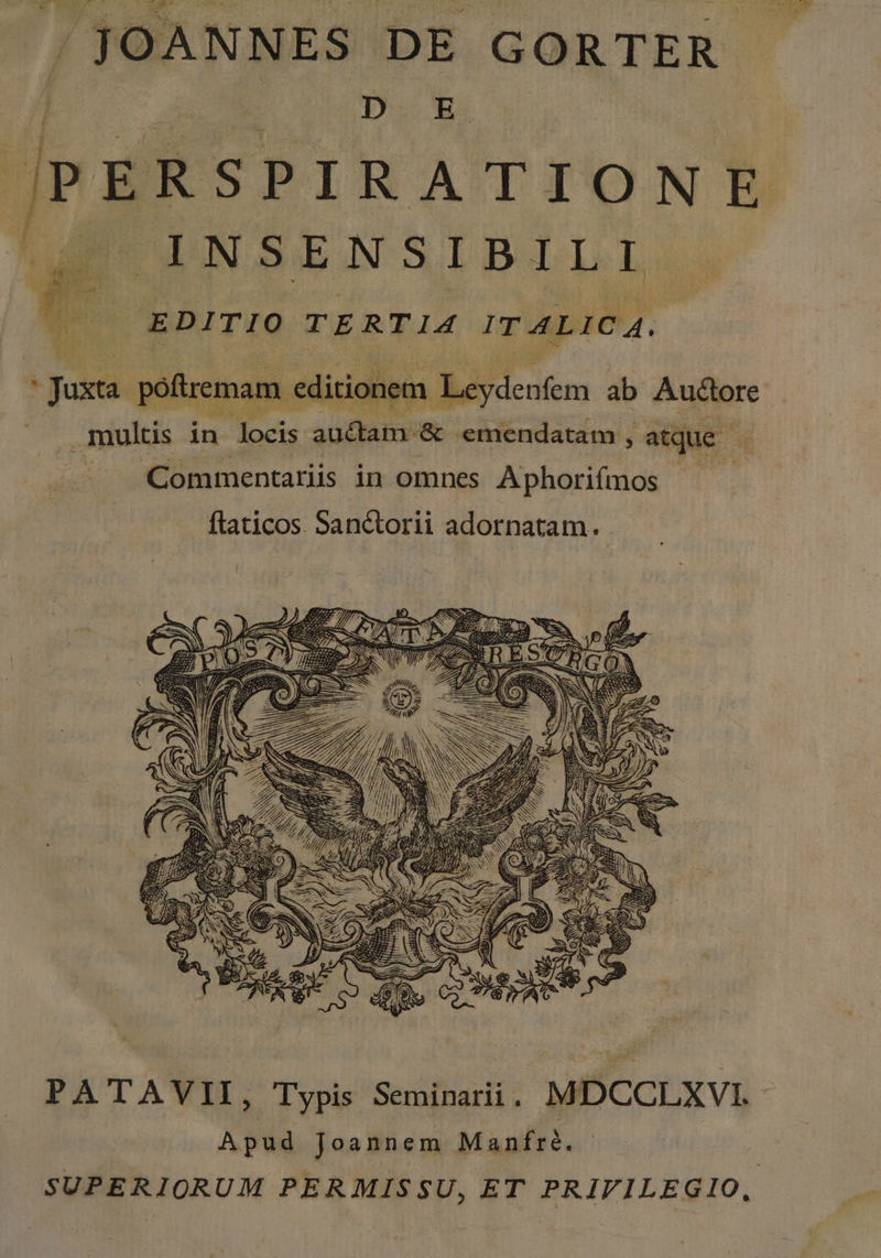 | JOANNES DE GORTER DU XA v PERSPIRATIONE INSENSIBILI EDITIO TERTIA ITALICA. guxa poftremam. editionem. Bi icuten ab Auctore multis in locis auctam. &amp; emendatam , atque - Commentariis in omnes Aphorifmos | flaticos. Sanctorii adornatam. 4 P * tr * KM dn b HE y Y SW ie WS 2S PN) S ?, —— Nc / d —— PA TAVII, Typis Suitbadi: MDCOLXVIL. Apud Joannem Manfré. SUPERIORUM PERMISSU, ET PRIVILEGIO,