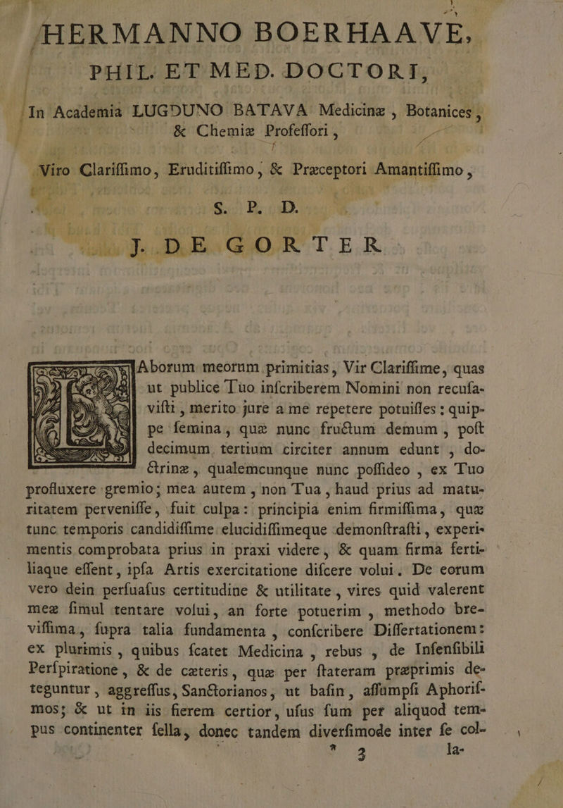 / b /HERMANNO BOERHAAVE. |^. PHIL ET MED. DOCTORT, ! Viro Clarifimo, Eruditiffimo ; &amp; Praceptori Amantiffimo , olt d: DE GORTER slAborum meorum primitias, Vir Clariffime, quas ut publice T'uo infcriberem Nomini non recufa- vifti , merito jure a me repetere potuiffes : quip- pe femina, quz nunc fructum demum , poft decimum, tertium circiter annum edunt , do- crinz , qualemcunque nunc poffideo , ex Tuo profluxere. gremio; i s autem , non Tua , haud prius ad matu- ritatem perveniffe ,- fuit culpa: principia iim firmifüima, quz tunc temporis candidiffime: elucidiffimeque :demonftrafti , experi- mentis comprobata prius in praxi videre, &amp; quam Gridk ferti- liaque effent, ipfa Artis exercitatione difcere volui. De eorum vero dein perfuafus certitudine &amp; utilitate , vires quid valerent meg fimul tentare volui, an forte bortesbtis methodo bre- vifima, fupra talia fundamenta , conícribere Differtationem: ex plurtmis , quibus fcatet Medicina , rebus , de Infenfibili Perípiratione , &amp; de ceteris, qux per flateram praeprimis de- teguntur , aggreffus , Sanctorianos , ut bafin, affümpfi Aphorif- mos; &amp; ut in iis fierem certior, ufus (idi per aliquod tem- pus continenter fella, donec tandeni diverfimode inter fe col- * 2 la-