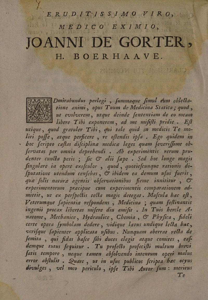 FIT har A P UN eed E u ES op ars Esci Da AM o S07 a i0  L&amp;aran T i n 23 MEDICO EX'LMIO JOANNI DE GOR TER. H BOERHAA VE. N Qu s Dmirabundus mM. , fummaque di pes. eim. oble&amp;la- zone animi, opus Tuum de Medicina Szatica ; quod , ut evoloerem , utque deinde fententiam de eo meam —Jb libere Tibi exponerem , ad. me mifi li; pridie . Efl utique, quod gratuler Tibi, qui tale quid im medicis 'T'e mo- liri poffe, atque perficere , ve oflendis ipfa . Ego quidem in * boc fcripto caflas difcipline medice leges quam [everiffime. ob- feroatas per omnia deprebendi . Ab experimentis verum pru- denter cuna peris ; fic O' alii fepe . Sed boc longe magis Jingulare im opere d d , quod , quotiefcunque rationis di- fpuzatione utendum cen[cbas ,, O' ibidem ea. demum ufus fueris , qu&amp; folis mature agentis obfervationibus firme innititur, experimentorum precipue cum experimentis comparationem. ad- mittit, ur ex perfbeGlis reCba magis detegat. Ma[cula bec efl, Veterumque f[apientie vefpondens , Medicina 5 quam feflinantis. ingenii procax libertas wmifere diu amifit . In Tuis. bercle. A- zatome, Moecbanice, Hydraulice , Chemia , O' Phyfica, fideli certe opera. [ymbolam dedere , vidique letus undique letla bac, veri[que fapienter applicata ufibus . Nunquam aberrat vetta de Jemiza , qui fidas ba[ce fibi duces elegit atque. comites ,. eaf- demque tutus fequitur .. Tu profetlo. profecifts multum brevi fatis. tempore ,. neque. tamen | abfoloendo. intentum operi malus error abflulit . Quare , wt im ufus publicos. fcripta. bec ocyus divulges ,— vel meo periculo , ipfe Tibi Jor. fum : merizus Te p