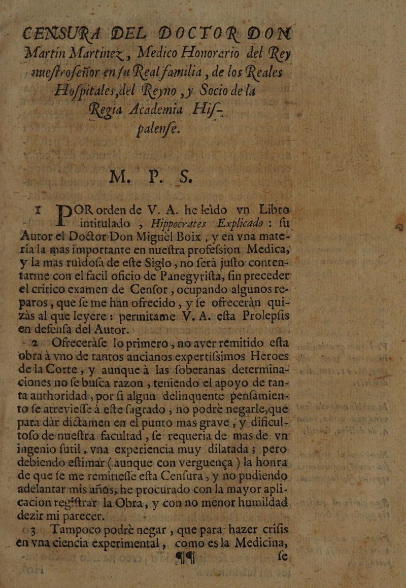 - CENSURA DEL > D OCTOR D ON Martin Martinez y Medico Honorario del Rey beto ofeñor.en Ju Real familia, de los Reales | lali da del Reyno ,y Sociodela Regia Academia H, Y =. Da e. a ¡I AA VANE SIS, : ep s Pie e ' + ru O NO Y JOR De de v. A. de dé vn. E tarme con el facil oficio de Panegyrifta, fin preceder el critico examen de Cenfor y ocupando: algunos re- en defenía del Autor. - 2. Ofrecerale lo primero, Boayer remitido ella ciones no [e buíca razon, teniendo el apoyo de tan= ta auchoridad:, por fi algun delinquente penfamien- + para dar diótamen en el punto mas grave, y dificul- toío de nueftra facultad , le: requería de masde vn: ingenio futil, vna experiencia muy dilatada 5 pero - debiendo eftimar. (aunque con verguenca ) la honra, - de que le me remitiefle elta Cenfura , y no pudiendo “adelantar mis años;he procurado con la mayor apli- cacion regiftrar la Obra, y conno menor humildad. - dezir mi parecer... >» ñ 63. Tampoco podré negar, que para: hazer. crilis. o .