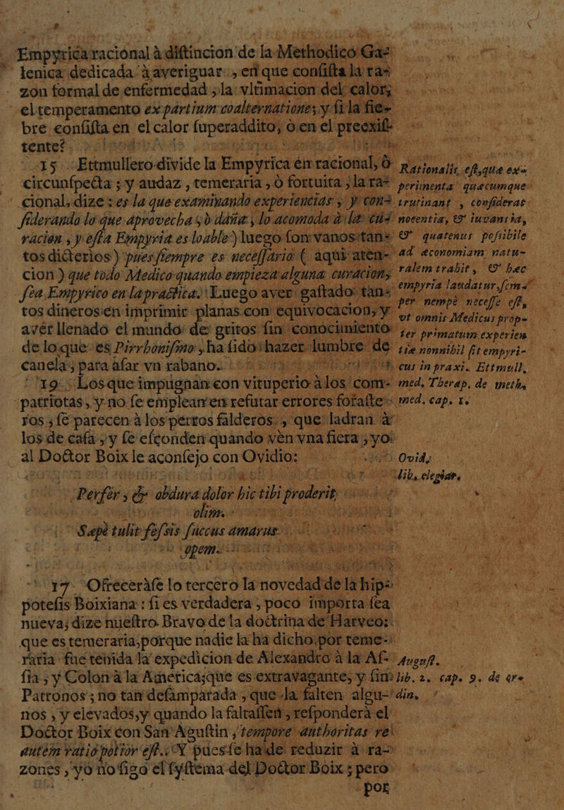 “lenica dedicada 1averiguar:, er que confiltala ras - zon formal de enfermedad ; la:vlimacion: de Ca: +. el temperamento ex partinin: coalternationes y fila fie- us ia en el calor forced den el precxid: qq.” ds Biol Ueecadivide la Empyri ica én Asics Ó Ratios alo ee que AR coda: ¿y audaz, temeraria , y o o fortuita laras  ' | + cional, dize ; es la que: examinando e: -periencia, fiderando lo que aprovecha ¿0 dáña:, lo acomoda: ración , y. fla Empyria es loable”) luego fon vanos tos diéterios )'pres/iempre es neceffario | SEN a cion ) que todo Medico quando empieza algun fea Empyrico en la prablica ¡Luego a tos dineros.en imprimir planas.con eq avér llenado el mundo: de gritos fin cc de loque: es Pirrbonifmo ha: 14 haze canela, ¿para afar vn rabano. 19: Losquei impugnan: eon vituperio 03 Ccom- -patriotas, y no fe emplear'err refutar errores fo yos ¿fé parecen:A los perros falderos. , que lad: los de cafa y y le efconden quando ven vna + Pdo: BONE JE cn con Pl Ds Es quetenos Do En ad aconomiam. nata- ES ralem erabir 9 hee ELO 17 OREcraf lot tercero ¿torovcda Y posts Boixiana:: fi es verdadera , poco ¡1 nueva; dize nyeltro Bravo de la doétrinad: Que es temeraria, porque nadie la ha dich Mes) Yaria fue tenida la “expedicion de Alexandro la Af 83 asf, ! lía) y Colon la America;que es extravagante,” Y Lina dio. 2. capo 9. de ee Patronos'; no tam defamparada:, que la falten algu= dis... 0 00. nos y y elevados, y quando la faltaflen ,refpondera el... —Dofétor Boix vo San'Asuttin , “temp authoritas rel a auten ratio Prov e AN puesto Hide reduzit TA o zones , yo nofigo el fyftema Le Doétor Boix; pero o o