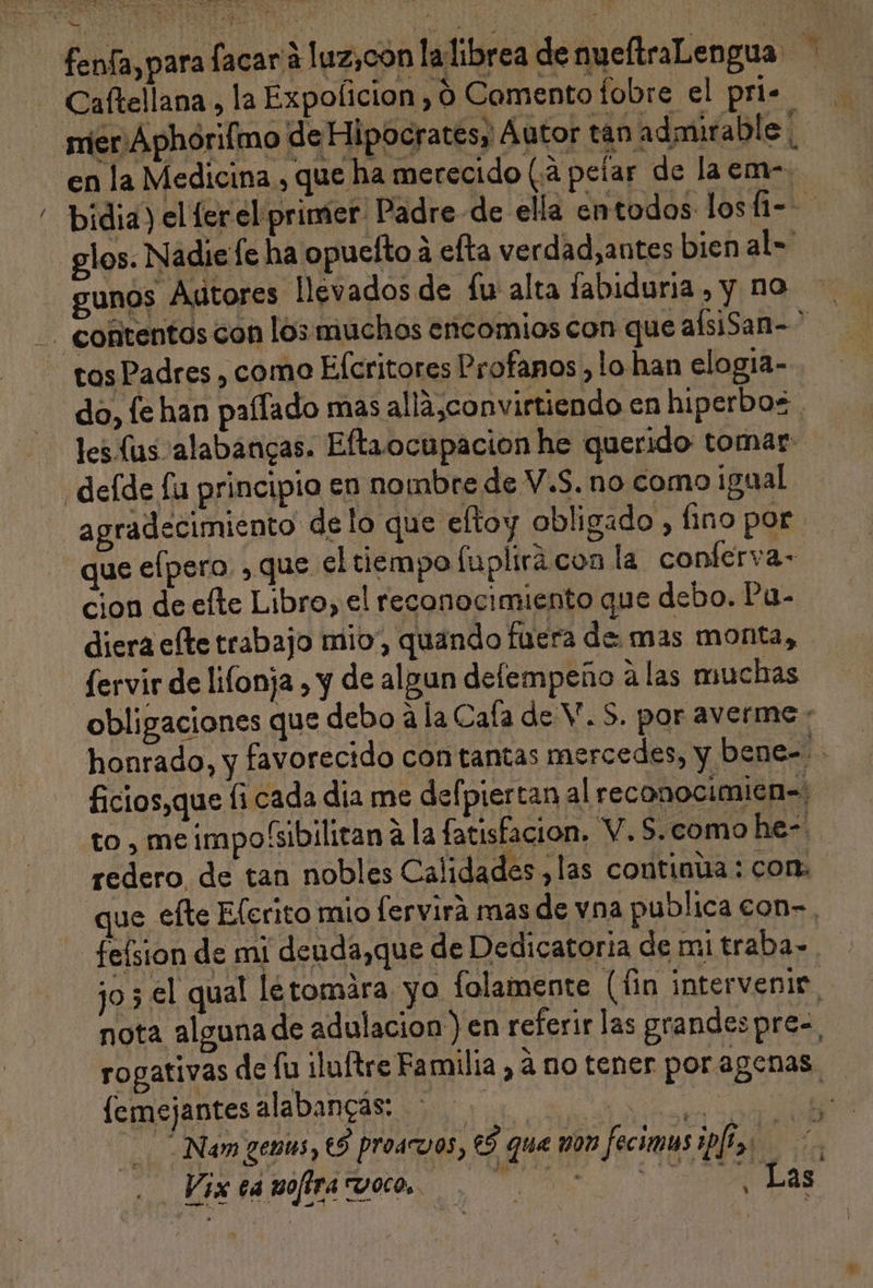 DA JA se E qq e NES No y fenfa, para facar a luz,con la librea denueftraLengua Caftellana , la Expolicion , 0 Comento fobre el pri. mier Aphorifmo de Hipocratesy Autor tán admirable. en la Medicina , que ha merecido (3 pelar de laem-. “ bidia) el [er el primer Padre de ella entodos losfi-- -glos. Nadie le ha opuelto á efta verdad,antes bien al= gunos Autores lev ados de fu alta fabiduria , y no - EA + Y - contentos con los muchos encomios con que alsiSan- tos Padres , como Efcritores Profanos , lo han elogia- do, fe han paífado mas alla,convirtiendo en hiperbos . les lus alabancas. Eftaocupacion he querido tomar: ¿delde fu principio en nombre de V.S. no como ¡igual agradecimiento delo que eltoy obligado , fino por que efpero , que el tiempo fuplirá con la conferva- cion de efte Libro, el reconocimiento que debo. Pu- diera efte trabajo mio”, quando fuera de mas monta, fervir de lifonja , y de algun delempeño a las muchas obligaciones que debo a la Cala de V. S. por averme : honrado, y favorecido con tantas mercedes, y bene- ficios,que fi cada dia me defpiertan al reconocimicn=: to , me impo'sibilitan 1 la fatisfacion. V. $. como he- redero, de tan nobles Calidades ,las continúa: con. que efte Elerito mio [ervirá mas de vna publica con-, _felsion de mi deuda,que de Dedicatoria de mi traba= jo 3 el qual létomára. yo lolamente (fin intervenir nota alguna de adulacion ) en referir las grandespre=, rogativas de fu ¡luftre Familia , á no tener poragenas lemejantes alabancás: iia Nam genus, €S proav0s, eS que mon feciomas iplta f tra WE