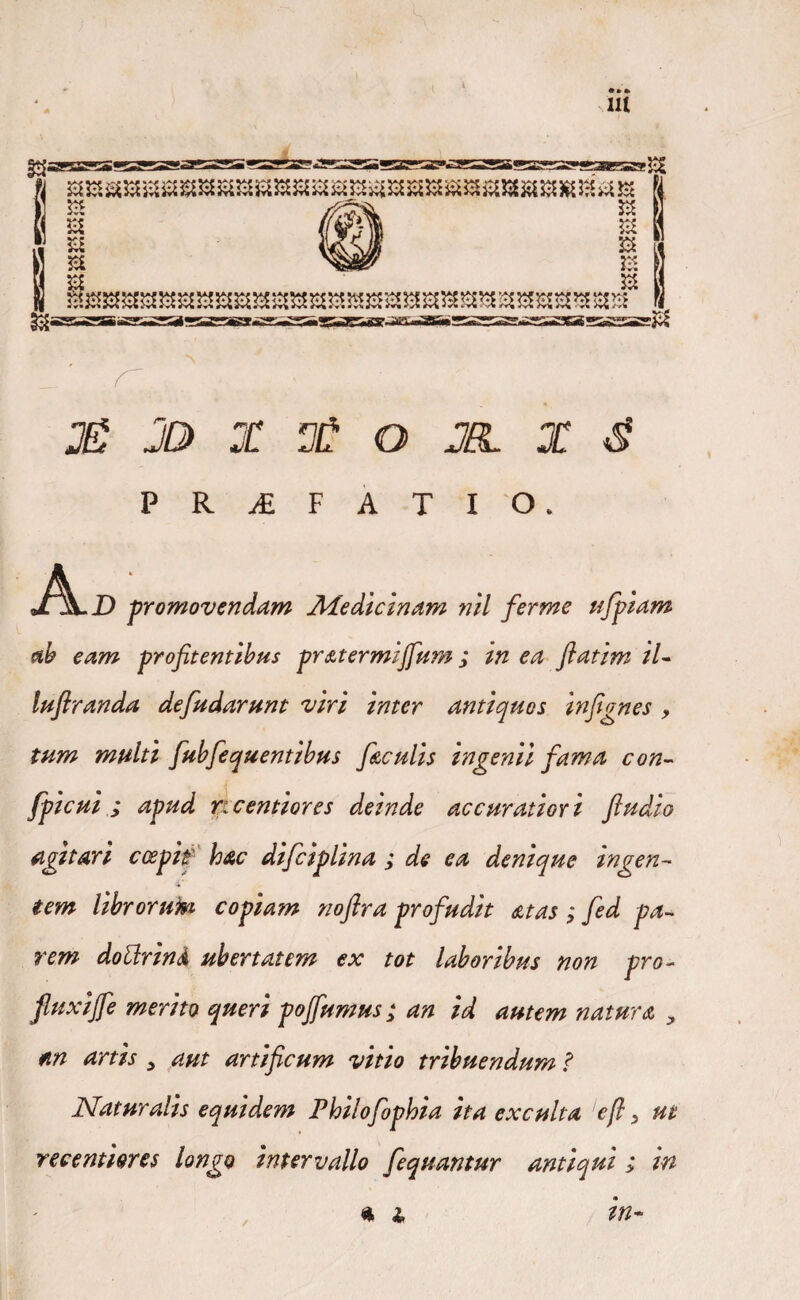 JD> X X O JBL X 3 P R A F A T I O. Ai) -promovendam Medicinam nil ferme ufpiam ab eam profitentibus pratermijfutn; in ea ftatim /7- luftranda de [udarunt viri inter antiquos infignes , tum multi fubfequentibus ficulis ingenii fama con- fpicui ; apud ricentiores deinde accuratior i ftudio agitari coepit3 hac difiiplina ; de ea denique ingen¬ tem librorum copiam noflra profudit at as ; fed pa¬ rem dotfrinA ubertatem ex tot laboribus non pro- jfluxijfe merito queri pojfumus ; an id autem natura y m artis y aut artificum vitio tribuendum ? Naturalis equidem Philofophia ita exculta 'efi 3 ut recenmres longo intervallo fequantur antiqui ; in /