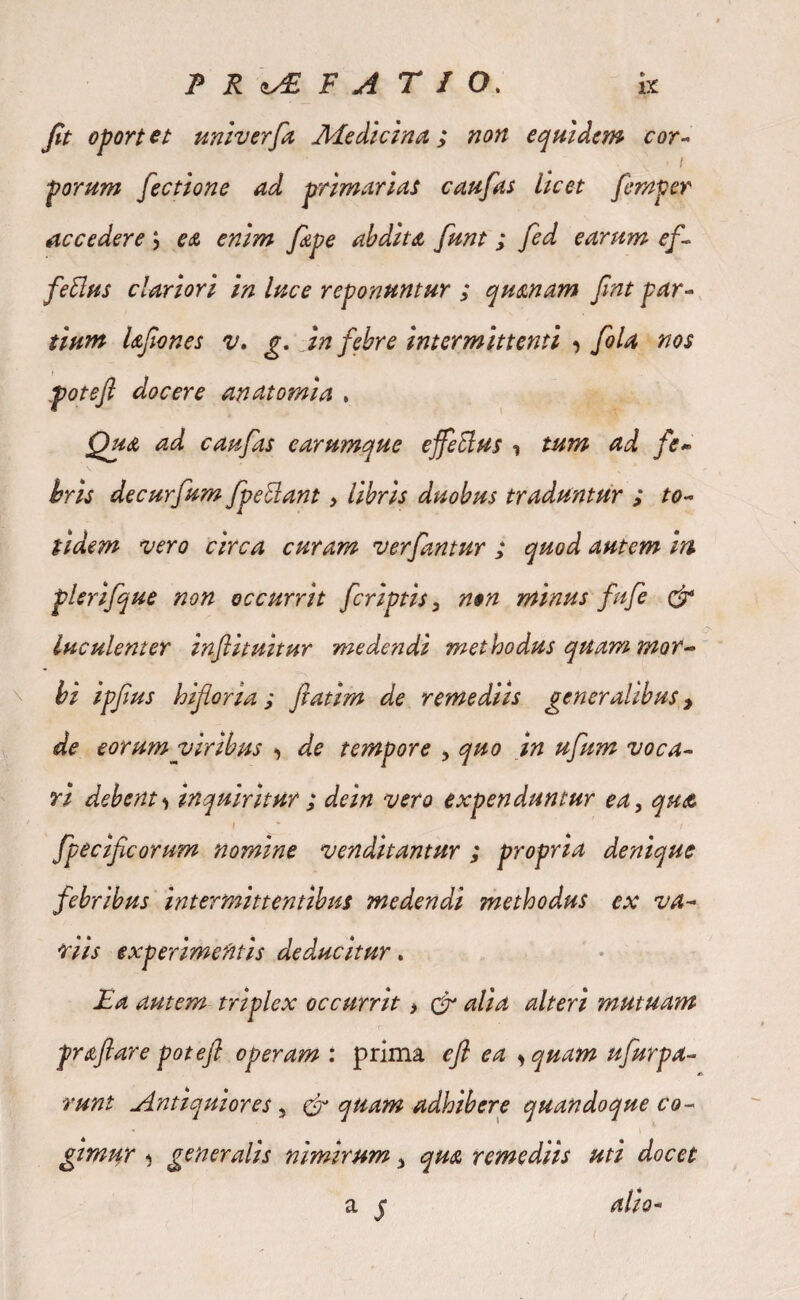 P R «y£ VATIO. k jit oport tt ttniverfa Medicina; non equidem cor- I porum fectione ad primarias c au fas licet femper accedere ; e& enim fave abdita funt ; fed earum ef¬ fetius clariori in luce reponuntur ; quanam fnt par¬ tium UJiones v. g. in febre intermittenti •> fola nos potefl docere an atomi a * Qua ad caufas earumque ejfeElus i tum ad fe¬ bris decurfum fpettant, libris duobus traduntur ; to¬ tidem vero circa curam ver fantur ; quod autem m plerifque non occurrit fcriptis, non minus fufe & luculenter inflituitur medendi methodus quam mor¬ bi ipfius biforia ; fatim de remediis generalibus > de eorum viribus de tempore , quo in ufum voca¬ ri debent^ inquiritur ; de in vero expenduntur ea, qu<£ ' f * / fpecif eorum nomine venditantur ; propria denique febribus intermittentibus medendi methodus ex va¬ riis experimentis deducitur. Ea autem triplex occurrit > £r alia alteri mutuam praflare potefl operam : prima efl ea , quam ufurpa- runt Antiquiores, & quam adhibere quandoque co¬ gimur j generalis nimirum, qua remediis uti docet a j alio*