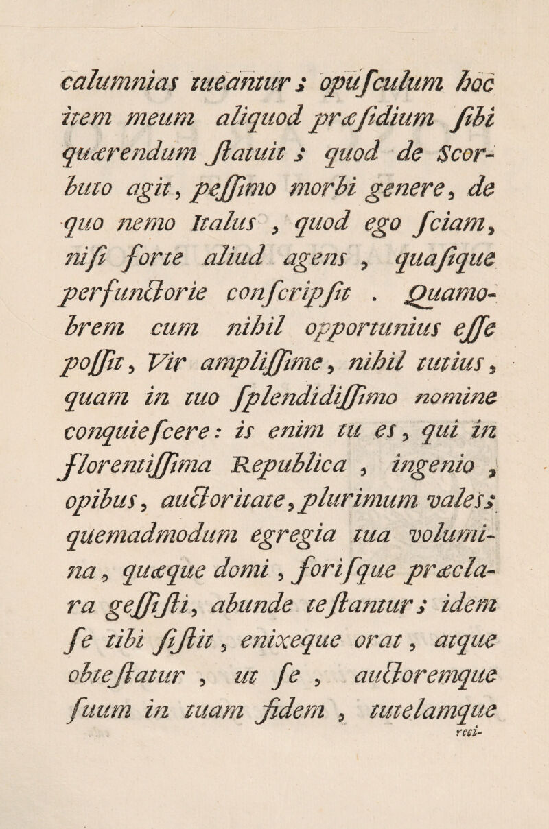 calumnias tueamur * opiif culum hoc item meum aliquod pra fidium fili quarendum Jlaiuit j quod de Scor- luto agit, pejflmo morbi genere, de -quo nemo Italus , quod ego fciam, /2/y£ forte aliud agens , quafque perfunilorie confcripft . jfuamo- brem cum nihil opportunius ejfe poffit. Vir amplijfime, nihil tutius, quam in tuo fplendidiffimo nomine conquie fcere .* ix <?//i//2 w ^x, ^&i i/2 floremiffima Republica , ingenio , opibus, aucloritate t plurimum vales2 quemadmodum egregia tua volumi¬ na , quaque domi , for i [que praela- nz geffijli, abunde te flantur s idem fe tibi fijlit s enixeque orat, atque ohtejiatur , ut fe , auiloremque fuum in tuam fidem , tmelamque mi-