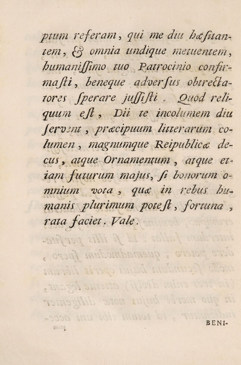 ptum referam, qui me dm hecflati¬ tem , 0 omnia undique metuentem, humanijjimo tuo Patrocinio confir¬ mafti, b e neque qdverfus obire [la¬ tores fperare juffijli , Quod reli¬ quum eft, Dii te incolumem diu fervent, praecipuum litterarum co¬ lumen , magnumque Keipublic<e de- 9 atque Ornamentum 5 <7/^? et¬ iam futurum majus, bonorum o- mnium vota 3 qu<e in rebus hu<* manis plurimum potejl, fortuna , faciet. . BENI-