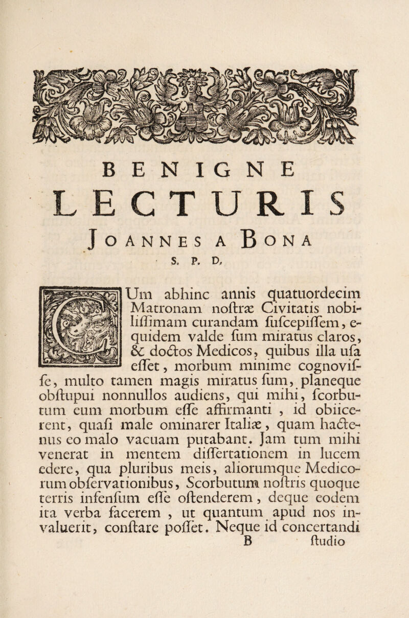 LECTURIS Joannes a Bona S. P. D. Um abhinc annis quatuordecim Matronam noftras Civitatis nobi- liffimam curandam fufcepifrem, e- quidem valde fum miratus claros, & dobtos Medicos, quibus illa ufa e flet, morbum minime cognoviff fe, multo tamen magis miratus Ium, planeque obftupui nonnullos audiens, qui mihi, fcorbu- tum eum morbum e fle affirmanti , id obiice- rent, quafi male ominarer Italias, quam ha£le- nus eo malo vacuam putabant. Jam tum mihi venerat in mentem diflertationem in lucem edere, qua pluribus meis, aliorumque Medico¬ rum obfervationibus, Scorbutum noftris quoque terris infenium efle offenderem, deque eodem ita verba facerem , ut quantum apud nos in¬ valuerit, conftare poffet. Neque id concertandi B ' ffudio