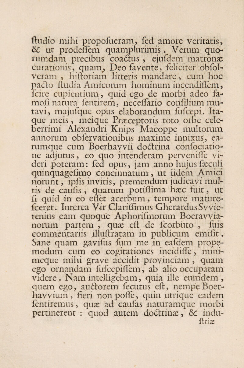ftudio mihi propofueram, fed amore veritatis, & ut prodeifem quamplurimis. Verum quo¬ rumdam precibus coadhis , ejufdem matrona: curationis, quam, Deo favente, feliciter obfol- veram » hiftoriam litteris mandare, cum hoc padto ftudia Amicorum hominum incendiflem, fcire cupientium , quid ego de morbi adeo fa- mofi natura fentirem, neceflario confilium mu¬ tavi, majufque opus elaborandum fufcepi. Ita¬ que meis, meique Praeceptoris toto orbe cele¬ berrimi Alexandri Knips Macoppe multorum annorum obfervationibus maxime innixus, ea- rumque cum Boerhavvii doctrina confociatiq- ne adjutus , eo quo intenderam pervemife vi¬ deri poteram: fed opus, jam anno hujus faeculi quinquagefimp concinnatum, ut iidem Amici norunt, ipfis invitis, premendum judicavi mul¬ tis de caulis , quarum potiffima hxc fuit, ut ii quid in eo e fiet acerbum, tempore mature- fceret. Interea Vir Clariffimus Gherardus Svvie- tenius eam quoque Aphorifmorum Boeravvia- norum partem , qux eft de fcorbuto , luis commentariis illuftratam in publicum emifit. Sane quam gavifus fum me in eafdem prope- modum cum eo cogitationes incidifle, mini- meque mihi grave accidit provinciam , quam ego ornandam fufcepiftem, ab alio occupatam videre . Nam mtelligebam, quia ille eumdcm , quem ego, audtorem fecutus eft, nempe Boer- havvium , fieri non pofte, quin utrique eadem fentiremus, quae ad caufas naturamque morbi pertinerent : quod autem dodtrinx, &C indu¬