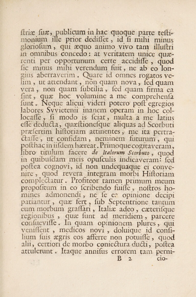 (irix fax, publicum in hac quoque parte tefti- moniurn ille prior dediflet, id fi mihi minus gloriofum, qui aequo animo. vivo tam illuftri in omnibus concedo: at veritatem unice qux- renti per opportunum certe accidifte , quod fic minus mihi verendum fuit, ne ab eo lon¬ gius aberraverim . Quare id omnes rogatos ve¬ lim , ut attendant, non quam nova , fed quam vera, non quam fubtilia, fed quam firma ea fint 5 quae hoc volumine a me comprehenfa funt o Neque alicui videri potero poft egregios labores Svvietenii inanem operam in hoc col- locaffe , fi modo is fciac, multa a me latius efte dedu&a, quaeftionefgue aliquas ad Scorbuti praeferam hiftoriam attinentes, me ita pertra- ciaffe, ut confidam, neminem futurum , qui poftnac in iifdem haereat. Primoque cogitaveram, libro titulum facere de Italorum Scorbuto , quod in quibuidam meis opufculis indicaveram: fed poftea cognovi, id non undequaque ei conve¬ nire , quod revera integram morbi Hiftoriam complectatur. Profiteor tamen primum meum propofitum in eo fcribendo fuifie, noftros ho¬ mines admonendi, ne fe ea opinione decipi patiantur , quas fert, fub Septentrione tantum eum morbum graftari, Italise adeo , caetcrifque regionibus , quas funt ad meridiem , parcere conftievifte. In quam opinionem plures, qui veniftent , medicos novi , doluique id confi- lium fuis tegris eos afferre non potuifte, quod alii, certiori de morbo conieftura du£ti, poftea attulerunt. Itaque annifus errorem tam perni- B 2 eia-