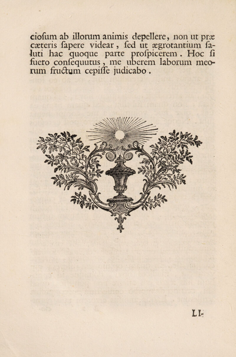 ciofum ab illorum animis depellere, non ut prae exteris fapere videar, fed ut aegrotantium fa- luti hac quoque parte profpicerem. Hoc fi fuero confequutus, me uberem laborum meo» rum frudum cepifle judicabo .