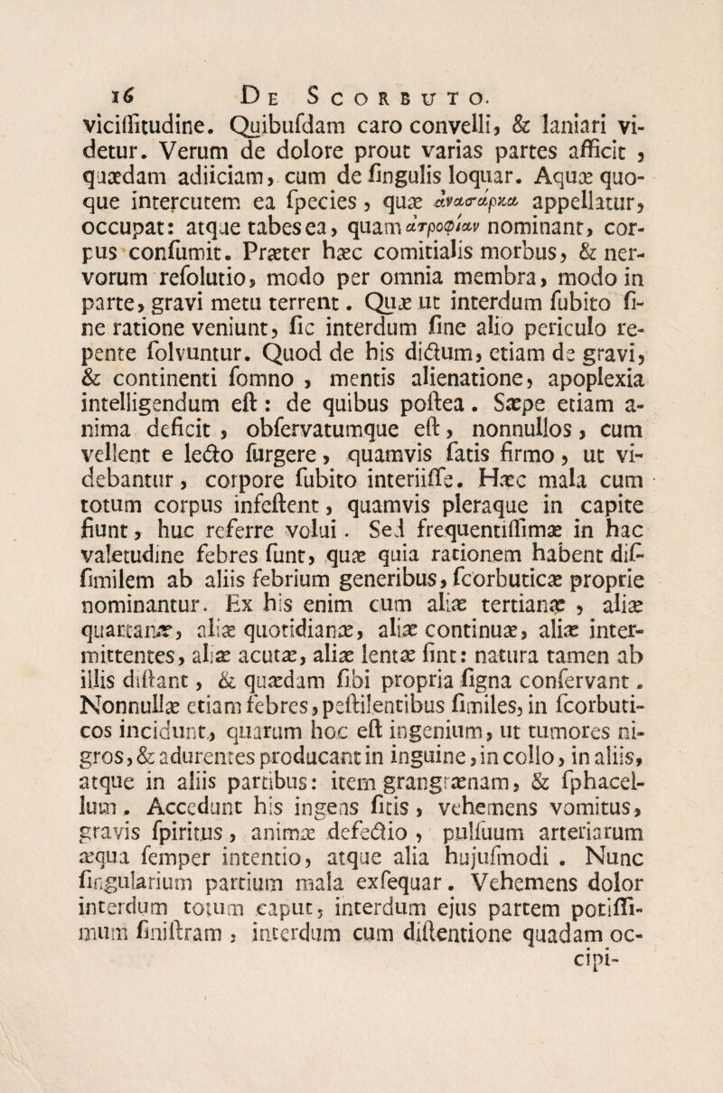 viciffitudine. Quibufdam caro convelli» & laniari vi¬ detur. Verum de dolore prout varias partes afficit » quaedam adiiciam, cum de fingulis loquar. Aquae quo¬ que intercutem ea fpecies» quae dra,<rdpxa. appellatur» occupat: atque tabes ea, quam drpocpUv nominant, cor¬ pus confumit. Praeter haec comitialis morbus» & ner¬ vorum refolutio» modo per omnia membra, modo in parte, gravi metu terrent. Qute ut interdum fubito fi¬ ne ratione veniunt, fic interdum fine alio periculo re¬ pente folvuntur. Quod de his didum, etiam de gravi, & continenti fomno , mentis alienatione, apoplexia intelligendum eft: de quibus poftea. Saepe etiam a- nima deficit » obfervatumque eft, nonnullos, cum vellent e ledo furgere, quamvis fatis firmo, ut vi¬ debantur , corpore fubito interiiffe. Haec mala cum totum corpus infeftent, quamvis pleraque in capite fiunt, huc referre volui. Sed frequentilfimae in hac valetudine febres funt, qua: quia rationem habent difi fimilem ab aliis febrium generibus, fcorbuticae proprie nominantur. Ex his enim cum aliae tertiana: , olix quartanae, alia: quotidiana: > aliae continuae, aliae inter¬ mittentes, aliae acutae, aliae lentae fint: natura tamen ab illis diftant, & quaedam fibi propria figna confervant. Nonnullae etiam febres»peftilentibus fimiles, in fcorbuti- cos incidunt» quarum hoc eft ingenium, ut tumores ni¬ gros, & adurentes producant in inguine, in collo, in aliis» atque in aliis partibus: item grangraenam, & fphacel- lum. Accedunt his ingens firis, vehemens vomitus, gravis fpiritus, animae defedio , pulfuum arteriarum aequa femper intentio, atque alia hujufmodi . Nunc Angularium partium mala exfequar. Vehemens dolor interdum totum caput, interdum ejus partem potiffi- mum fmiftram , interdum cum diftentione quadam oc-
