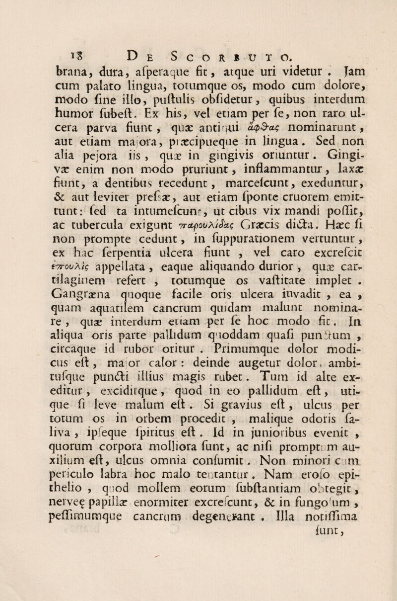 brana, dura, afperaque fit, atque uri videtur . Tam cum palato lingua, totumque os, modo cum dolore, modo fine illo, puftulis obfidetur, quibus interdum humor fubeft. Ex his, vel etiam per fe, non raro ul¬ cera parva fiunt, qua: antiqui atpd-a.; nominarunt, aut etiam maiora, puecipueque in lingua. Sed non alia pejora iis, qux in gingivis oriuntur. Gingi¬ va: enim non modo pruriunt, inflammantur, laxa: fiunt, a dentibus recedunt, marcelcunt, exeduntur, & aut leviter prefite, aut etiam fponte cruorem emit¬ tunt: fed ta intumefcunr, ut cibus vix mandi poflit, ac tubercula exigunt 7rctpoGrarcis didta. Hxc fi non prompte cedunt, in fuppurationem vertuntur, ex hac ferpentia ulcera fiunt , vei caro excrefcit «VowAlf appellata , eaque aliquando durior , qux car¬ tilaginem refert , totumque os vaftitace implet . Gangrxna quoque facile oris ulcera invadit , ea , quam aquatilem cancrum quidam malunt nomina¬ re , quae interdum etiam per fe hoc modo fit. In aliqua oris parte pallidum quoddam quafi punitum , circaque id rubor oritur . Primumque dolor modi¬ cus eft, maor calor: deinde augetur dolor, ambi¬ tu fque pundli illius magis rubet. Tum id alte ex¬ editur , exciditque, quod in eo pallidum eft, uti¬ que fi leve malum eft . Si gravius eft , ulcus per totum os in orbem procedit , malique odoris fa- liva , ipieque fpiritus eft . Id in junioribus evenit , quorum corpora molliora funt, ac nifi promptem au¬ xilium eft, ulcus omnia confumit. Non minori c m periculo labra hoc malo teutantur. Nam erofo epi¬ thelio , quod mollem eorum fubftantiam obtegit, nerve e papilla: enormiter excrescunt, & in fungoum , pefiimumque cancrum degenerant . Illa notifflma fune,