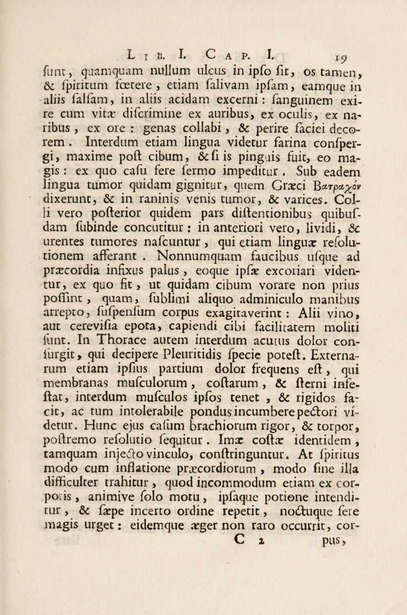 funt, quamquam nullum ulcus inipfofit, os tamen, 6c fpirirum foetere , edam falivam ipfam, eamque in aliis fallam, in aliis addam excerni: fanguinem exi- re cum vita: difcrimine ex auribus, ex oculis,-ex na¬ ribus , ex ore : genas collabi, 8c perire faciei deco¬ rem . Interdum etiam lingua videtur farina confper- gi, maxime poft cibum, & fi is pinguis fuit, eo ma¬ gis : ex quo cafu fere fermo impeditur . Sub eadem lingua tumor quidam gignitur, quem Grxci Barp^oV dixerunt, & in raninis venis tumor, & varices. Col¬ li vero pofterior quidem pars diftencionibus quibuf- dam fubinde concutitur : in anteriori vero, lividi, Sc urentes tumores nafcuntur , qui etiam lingua: refolu- tionem afferant . Nonnumquam faucibus ufque ad prxcordia infixus palus , eoque ipfie excoriari viden¬ tur, ex quo fit, ut quidam cibum vorare non prius poffint, quam , fublimi aliquo adminiculo manibus arrepto, fufpenfum corpus exagitaverint: Alii vino, aut cerevifia epota, capiendi cibi facilitatem moliti funt. In Thorace autem interdum acutus dolor con- furgit, qui decipere Pleuritidis fpecie poteft. Externa¬ rum etiam ipfius partium dolor frequens eft, qui membranas mufculorum, collarum, & fterni infe- ftat, interdum mufculos ipfos tenet , & rigidos fa¬ cit, ac tum intolerabile pondus incumbere pedori vi¬ detur. Hunc ejus ealiim brachiorum rigor, & torpor, poilremo refolutio fequitur . Imx colla: identidem , tamquam injedo vinculo, conllringuntur. At fpiritus modo cum inflatione praecordiorum , modo fine illa difficulter trahitur, quod incommodum etiam ex cor¬ poris , animive folo motu, ipfaque potione intendi¬ tur , & Ixpe incerto ordine repetit, noduque fere magis urget: eidemque aeger non raro occurrit, cor- C x pus,
