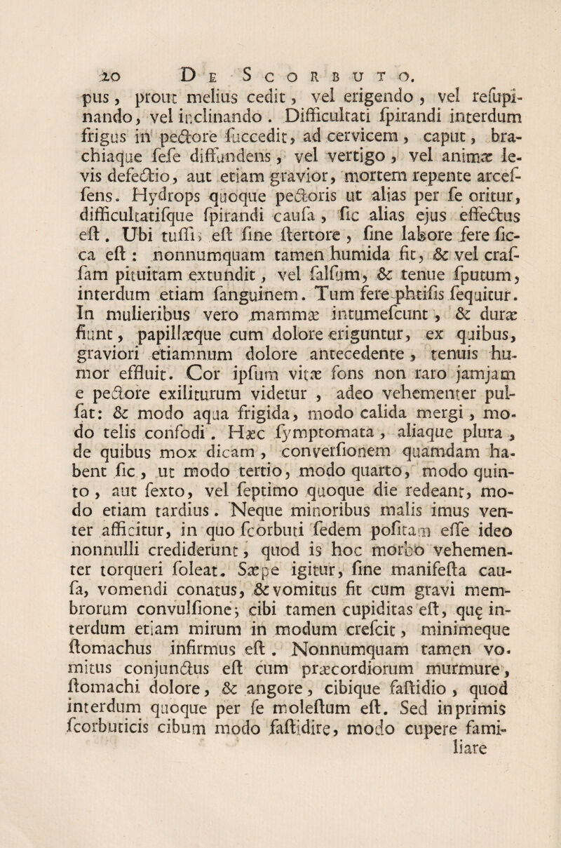 pus, prout melius cedit, vel erigendo , vel refupi- nando, vel inclinando . Difficultati fpirandi interdum frigus in pedore faccedit, ad cervicem , caput, bra¬ chiaque fefe diffundens, vel vertigo , vel animae le¬ vis defedio j aut etiam gravior, mortem repente arcef- fens. Hydrops quoque pedoris ut alias per fe oritur, difficultatifque fpirandi caufa , fic alias ejus effedus eft . Ubi tuffi > eft fine ftertore , line labore fere fic- ca eft : nonnumquam tamen humida fit, & vel crafi fam pituitam extundit, vel lallum, & tenue fputum, interdum etiam fanguinem. Tum fere phtifis fequitur. In mulieribus vero mammas intumefeunt, & duras fiunt, papillasque cum dolore eriguntur, ex quibus, graviori etiamnum dolore antecedente > tenuis hu¬ mor effluit. Cor ipfum vitas fons non raro jam jam e pedore exiliturum videtur , adeo vehementer pui- fat: & modo aqua frigida, modo calida mergi, mo¬ do telis confodi. Haec fymptomata , aliaque plura , de quibus mox dicam , converfionem quamdam ha¬ bent fic , ut modo tertio, modo quarto, modo quin¬ to , aut fexto, vel feptimo quoque die redeant, mo¬ do etiam tardius. Neque minoribus malis imus ven¬ ter afficitur, in quo fcorbud fedem pofira.n effe ideo nonnulli crediderunt, quod is hoc morbo vehemen¬ ter torqueri foleat. Saepe igitur, fine manifefta cau¬ fa, vomendi conatus, & vomitus fit cum gravi mem¬ brorum convulfione; cibi tamen cupiditas eft, que in¬ terdum etiam mirum in modum crefcit, minimeque ftomachus infirmus eft . Nonnumquam tamen vo. mitus conjundus eft cum prascordiorum murmure, ftomachi dolore, & angore, cibique faftidio , quod interdum quoque per fe moleftum eft. Sed in primis fcorbuticis cibum modo faftjdire, modo cupere fami¬ liare