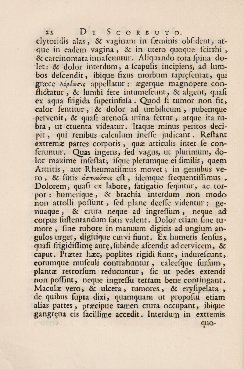 cly tori dis alas, & vaginam in farminis obfident, at¬ que in eadem vagina , & in utero quoque fcirrhi , & carcinomata innafcuntur. Aliquando tota fpina do¬ let: & dolor interdum, a fcapulis incipiens, ad lum¬ bos defcendit, ibique fixus morbum rapr^fentat, qui gra?ce a optans appellatur : aegerque magnopere con- flidlatur , & lumbi fere intumefcunt, &: algent, quali ex aqua frigida fuperinfufa . Quod fi tumor non fit, calor fentitur, & dolor ad umbilicum , pubemque pervenit, & quafi arenofa urina fertur, atque ita ru¬ bra , ut cruenta videatur. Itaque minus peritos deci¬ pit , qui renibus calculum ineffe judicant. Reflant extrema? partes corporis, qua? articulis inter fe con¬ feruntur. Quas ingens, fed vagus, ut plurimum, do¬ lor maxime infeftat; ifque plerumque ei fimilis, quem Artritis, aut Rheumatifmus movet■, in genubus ve¬ ro , & furis da-roxo7ro<; eft , idemque frequentiffimus „ Dolorem, quafi ex labore, fatigatio lequitur, ac tor¬ por : humerique, &: brachia interdum non modo non attolli poffunt, fed plane deeffe videntur : ge¬ nuaque , &c crura neque ad ingreffum , neque ad corpus fuftentandum fatis valent. Dolor etiam fine tu¬ more , fine rubore in manuum digitis ad ungium an¬ gulos urget, digitique curvi fiunt. Ex humeris fenfus, quafi frigidiffimc aure,fubinde afcendit ad cervicem , 8c caput. Pra?ter haec, poplites rigidi fiunt, indurefcunt, eorumque mufculi contrahuntur, ealeefque furfum > plantat retrorfum reducuntur, fic ut pedes extendi non poffint, neque ingrelfu terram bene contingant. Maculae vero, & ulcera, tumores, & eryfipelata , de quibus fupra dixi, quamquam ut propofui etiam alias partes, pra?cipue tamen crura occupant, ibique gangrena eis facillime accedit. Interdum in extremis quo-