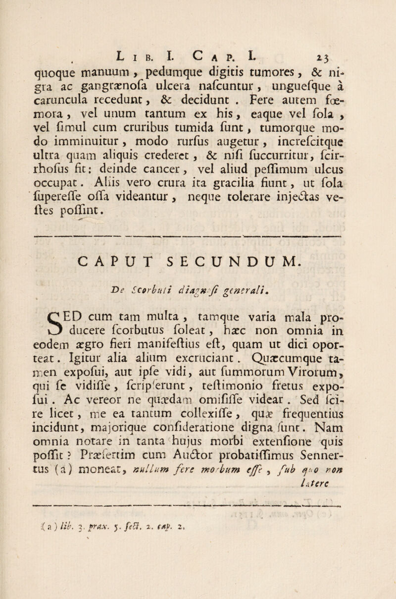 quoque manuum , pedumque digitis tumores, & ni¬ gra ac gangraenofa ulcera nafcuntur , unguefque a caruncula recedunt, & decidunt . Fere autem Fe¬ mora , vel unum tantum ex his, eaque vel fola , vel frmul cum cruribus tumida funt, tumorque mo¬ do imminuitur, modo rurfus augetur, increfcitque ultra quam aliquis crederet, & nifi fuccurritur, fcir- rholus fit: deinde cancer, vel aliud peffimum ulcus occupat. Aliis vero crura ita gracilia fiunt, ut fola fiiperelfe offa videantur, neque tolerare injedtas ve¬ lles polfint. CAPUT SECUNDUM. De Scorbtui dietexfi generali. SED cum tam multa, tamque varia mala pro¬ ducere fcorbutus (oleat, haec non omnia in eodem aegro fieri manifellius eft, quam ut dici opor¬ teat . Igitur alia alium excruciant. Quxcumque ta¬ men expofui, aut ipfe vidi, aut fummorum Virorum, qui fe vidifie, fcrip'erunt, teftimonio fretus expo¬ fui . Ac vereor ne quaedam omififfe videar . Sed ici- re licet, me ea tantum collexilfe, qu® frequentius incidunt, maiorique confideratione digna funt. Nam omnia notare in tanta hujus morbi extenfione quis pofifit ? Prtefertim cum Audior probatiffimus Senner- tUS (a) moneat, nullum fere morbum effe , fub quo ron lutere