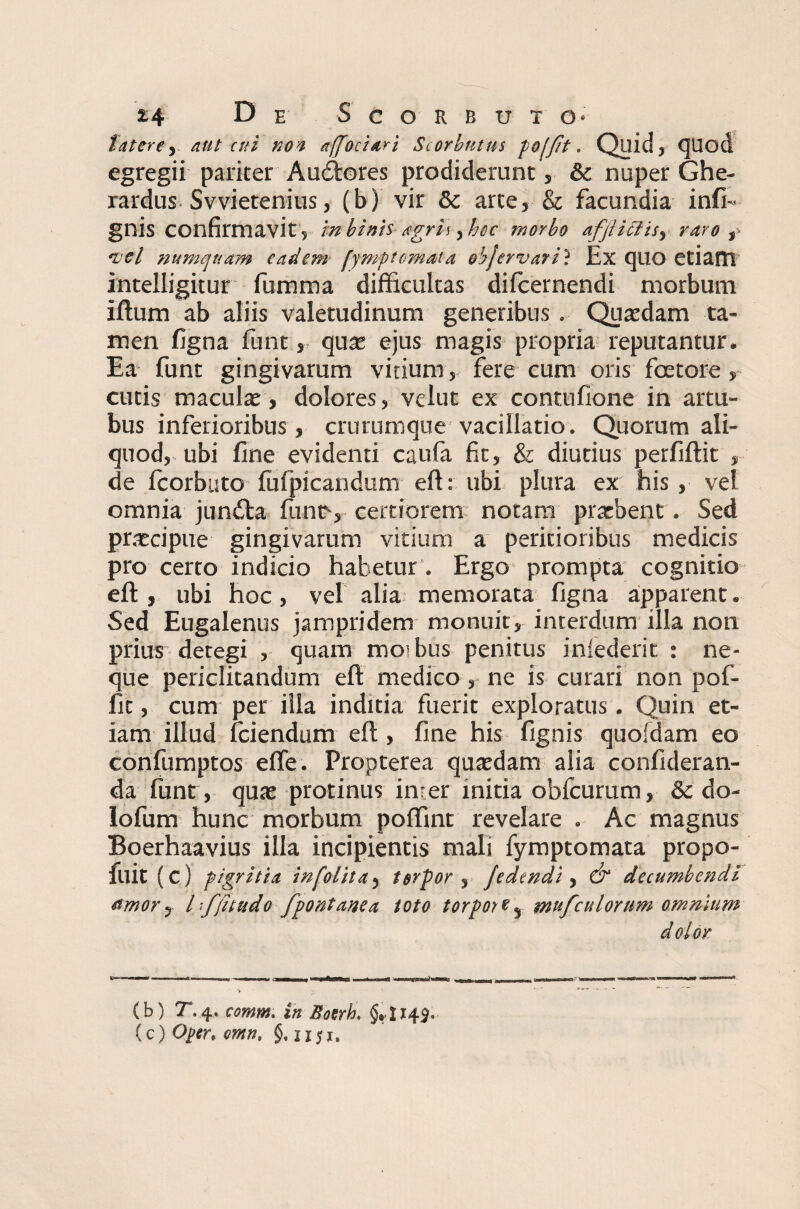 fatere y aut ad noa affectari Scorbutus foffit. Quid, CJUod egregii pariter A adores prodiderunt, & nuper Ghe- rardus Svvietenius, (b) vir & arte, & facundia infi- gnis confirmavit , in binis agrii, hoc morbo afjtiffis, raro ,• •.vel numquam eadem hmptemata objervari ? Ex quo etiam intelligitur fumma difficultas difeernendi morbum iftum ab aliis valetudinum generibus. Quasdam ta¬ men figna funt, quas ejus magis propria reputantur. Ea funt gingivarum vitium , fere cum oris fcetore, cutis maculas, dolores, velut ex contufione in artu¬ bus inferioribus, crurumque vacillatio. Quorum ali¬ quod, ubi fine evidenti caufia fit, & diutius perfiftit , de fcorbuto (ufpicandum eft: ubi plura ex his, vel omnia junda funt1, certiorem notam prarbent. Sed praecipue gingivarum vitium a peritioribus medicis pro certo indicio habetur . Ergo prompta cognitio eft, ubi hoc, vel alia memorata figna apparent. Sed Eugalenus jampridem monuit, interdum illa non prius detegi , quam mo>bus penitus iniederit : ne¬ que periclitandum eft medico, ne is curari non pof- fit, cum per illa inditia fuerit exploratus. Quin et¬ iam illud fciendum eft, fine his fignis quoidam eo confumptos effe. Propterea quasdam alia confideran- da (unt, quas protinus inter initia oblcurum, & do- lofum hunc morbum poffint revelare . Ac magnus Boerhaavius illa incipientis mali fymptomata propo- fuit (c) pigritia infolita5 torpor 5 jedmdi, & decumbendi fimor y h ffttudo fpontanca toto torpor % % mufculorum omnium dolor (b) 7.4. comm. in Soerb, §,1143. (c) Oper, omn, §. iiji.