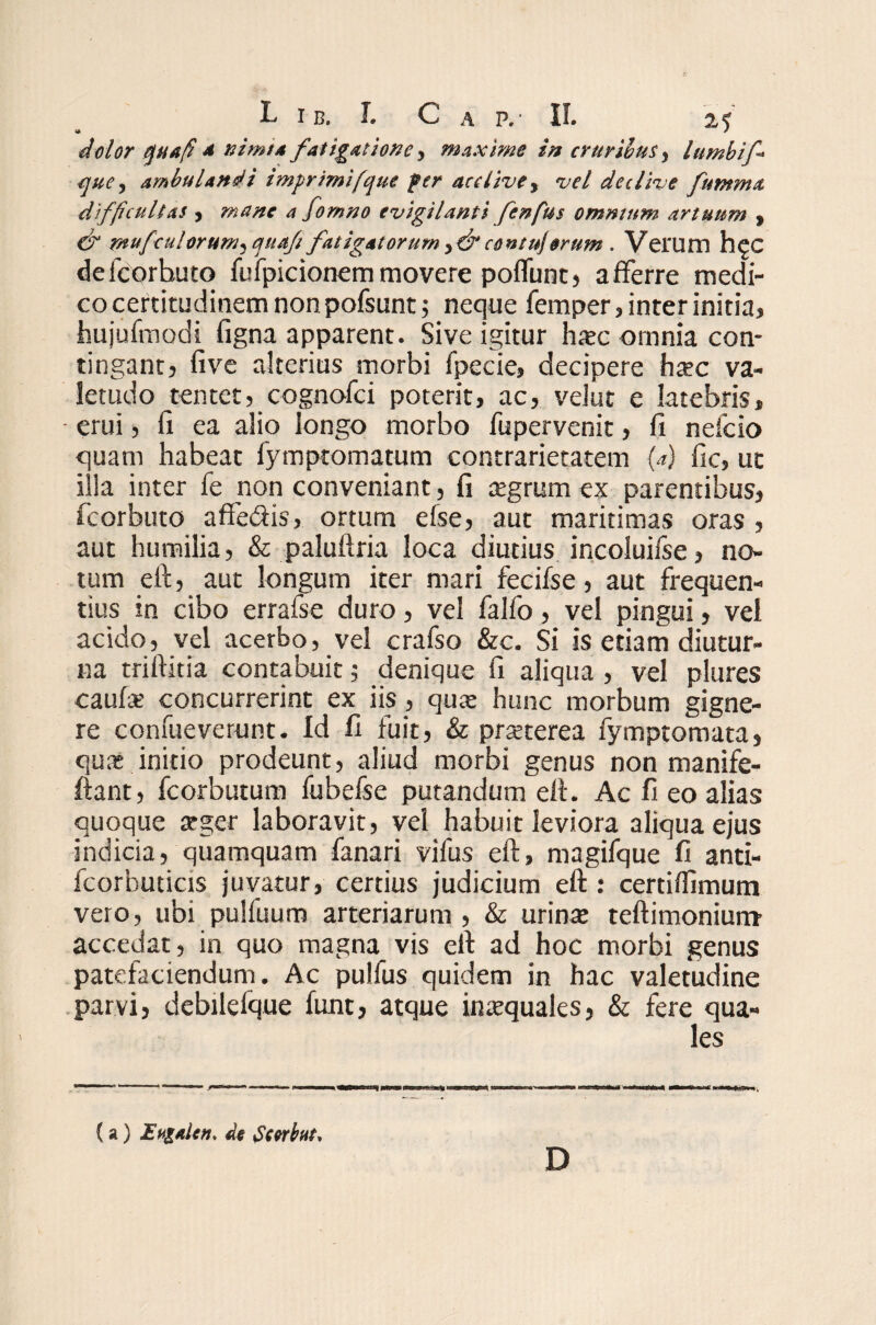 dolor quafi * *>imta fatigatione, maxime i» cruribus, lumbif que, ambulandi imprimi/que per acclive, vel declive fumma difficultas , mane a fomno evigilanti fenfius omntum artuum , & rnufeulorum, qua/ fatigatorum,&coutuforum . Verum hec deicorbuto fu fpicionem movere polfunt, afferre medi¬ co certitudinem non pofsunt; neque femper, inter initia, hujufmodi figna apparent. Sive igitur ha:c omnia con¬ tingant, five alterius morbi fpecie, decipere hzc va¬ letudo tentet, cognofci poterit, ac, veliit e latebris, erui, fi ea alio iongo morbo fupervenit, fi nefcio quam habeat iymptomatum contrarietatem (a) fic, ut illa inter fe non conveniant, fi tegrum ex parentibus, fcorbuto affe&is, ortum efse, aut maritimas oras , aut humilia, & paluftria loca diutius incoluilse, no¬ tum eft, aut longum iter mari fecifse, aut frequen¬ tius in cibo errafse duro, vel falfo, vel pingui, vel acido, vel acerbo, vel crafso &c. Si is etiam diutur¬ na triftitia contabuit 5 denique fi aliqua , vel plures caufie concurrerint ex iis, qua: hunc morbum gigne¬ re confueverunt. Id fi fuit, & praeterea fymptomata, qua: initio prodeunt, aliud morbi genus non manife- ftant, fcorbutum fubefse putandum di. Ac fi eo alias quoque a?ger laboravit, vel habuit leviora aliqua ejus indicia, quamquam fanari villis eft, magifque fi anti- fcorbuticis juvatur, certius judicium eft : certiftimum vero, ubi pulfuum arteriarum , & urina: teftimoniunr accedat, in quo magna vis eft ad hoc morbi genus patefaciendum. Ac pulfus quidem in hac valetudine parvi, debildque funt, atque imequales, & fere qua¬ les  'r  T ' ■ J 1 ■ ■ r— * 1  m -1——* WT m 1 ■> n .«pi .«niigfrhi « ^rm«t 1 . r «»,3» ■», (a) Euiden, di $cwbut. D