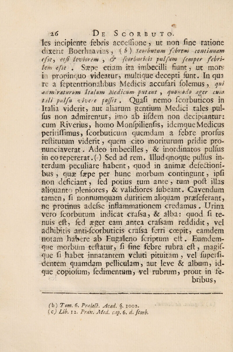 les incipiente febris acceflione, ut non fine ratione dixerit Boerhganas , i & ) Seotbmum febrem continuam e/st) tifi leviorem , fcorbutiiis pulfnm femper febri- lem tfse . Stfpe etiam ita imbecilli fiunt, ut mors in propinquo videatur, multique decepti funt. In qua re a feptentrionahbus Medicis accufari folemus, qui Admiraturum Italum Medicum futrnt , quOw ®do ager cum t,di pulftt vivere pffet, Quafi nemo fcorbuticos in Italia viderit, aut aliarum gentium Medici tales pul- fus non admirentur, imo ab iifdem non decipiantur: cum Riverius, horno Monfpilienfis, idemque Medicus peritiffimus > fcorbuticum quemdam a febre protfus reftitutum viderit, quem cito moriturum pridie pro- nunciaverat. Adeo imbecilles, & inordinatos pullus in eorepererat.O) Sed ad rem. Illudqnoque pulfuS in¬ terdum peculiare habent, quod in animse defectioni¬ bus , quae ftepe per hunc morbum contingunt, ipfi non deficiant, ied potius tum ante, tum poft illas aliquanta pleniores, & validiores lubeant. Cavendum tamen, fi nonnumquam duritiem aliquam prarieferant, ne protinus adefse inflammationem credamus . Urina vero fcorbutum indicat crafsa, & alba: quod fi te¬ nuis eft, fed a-ger eam antea crafsam reddidit, vel adhibitis anti-fcorbuticis cralsa ferri coepit, eamdem notam habere ab Eugaleno fcriptum eit. Eumdem- que morbum teftatur, fi fine febre rubra eft, magif- que fi habet innatantem veluti pituitam, vel fuperfi- dentem quamdam pelliculam, aut leve & album, id- que copiofum, fedimentum, vel rubrum, prout in fe¬ bribus , m—.o— .«—■ , M>i « nr.nm,', » C — ji ■ ■*»— * ^ fb) Tom. 6. Vraletl* ^4cad. §. iooz.