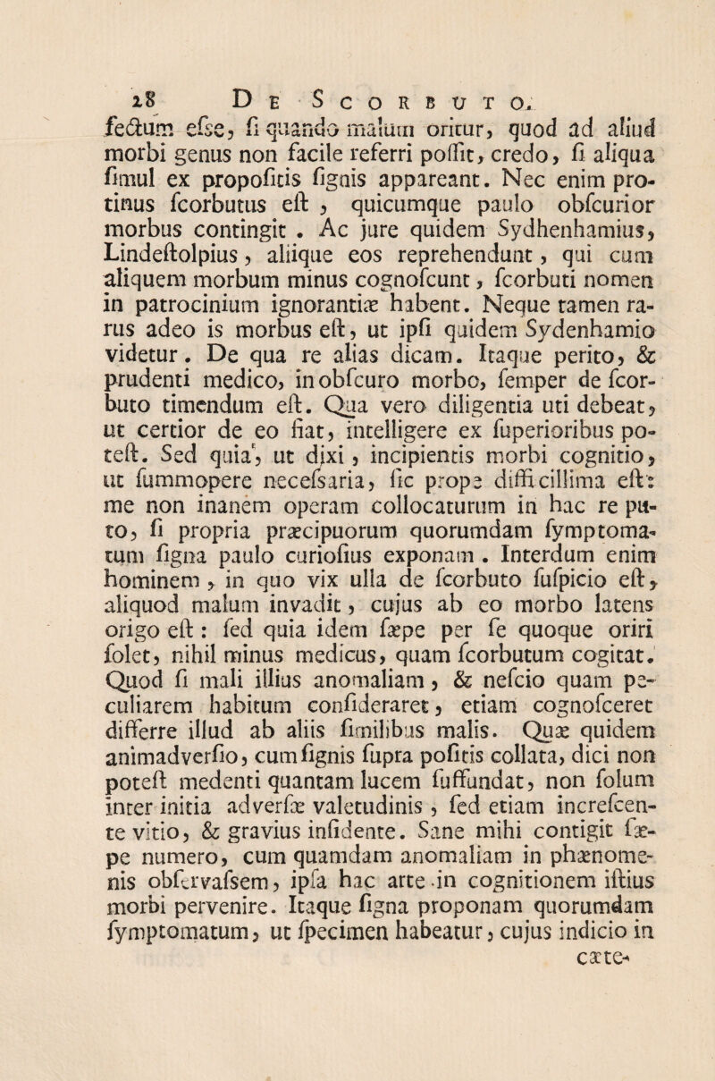fe&um efse, fi quando malum orkur, quod ad aliud morbi genus non facile referri poffit, credo, fi aliqua fimul ex propofitis fignis appareant. Nec enim pro¬ tinus fcorbutus eft , quicumque paulo obfcurior morbus contingit . Ac jure quidem Sydhenhamius, Lindeftolpius, aliique eos reprehendunt, qui cum aliquem morbum minus cognofcunt, fcorbuti nomen in patrocinium ignorantia habent. Neque tamen ra¬ rus adeo is morbus eft, ut ipfi quidem Sydenhamio videtur. De qua re alias dicam. Itaque perito, & prudenti medico, in obfcuro morbo, femper de fcor- buto timendum eft. Qua vero diligentia uti debeat, ut certior de eo fiat, intelligere ex fuperioribus po- teft. Sed quia', ut dixi, incipientis morbi cognitio, ut fummopere necefsaria, ile prope difficillima eft: me non inanem operam collocaturum in hac re pu¬ to, fi propria praecipuorum quorumdam fymptorna¬ tum figna paulo curiofius exponam . Interdum enim hominem , in quo vix ulla de fcorbuto fufpicio eft, aliquod malum invadit, cujus ab eo morbo latens origo eft : fed quia idem faepe per fe quoque oriri folet, nihil minus medicus, quam fcorbutum cogitat. Quod fi mali illius anomaliam, & nefcio quam pe¬ culiarem habitum confideraret, etiam cognofceret differre illud ab aliis fimilibus malis. Quae quidem animadverfio, cum fignis fupra pofitis collata, dici non poteft medenti quantam lucem fuffundat, non folum inter initia adverfae valetudinis, fed etiam increfcen- te vitio, & gravius infidente. Sane mihi contigit fae¬ pe numero, cum quamdam anomaliam in phaenome¬ nis obfavafsem, ipfa hac arte in cognitionem illius morbi pervenire. Itaque figna proponam quorumdam fymptomatum, ut Ipecimen habeatur, cujus indicio in cate-
