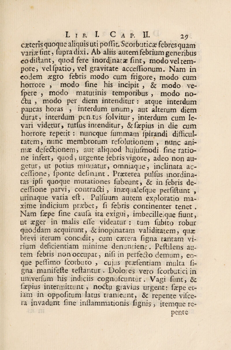 ceteris quoque aliquis uti poffic. Scorbutica febres quam varis fmt, fupradixi. Ab aliis autem febrium generibus eodiffimt, quod fere inordinatae fint, modo vel tem¬ pore, velfpatio, vel gravitate acceffionum. Nam in eodem cegro febris modo cum frigore, modo cum horrore , modo fine his incipit , & modo ve- fpere , modo matutinis temporibus , modo no- Ctu , modo per diem intenditur : atque interdum paucas horas , interdum unum, aut alterum diem durat, interdum pensus folvitur, interdum cum le¬ vari videtur, rurfus intenditur, &faepius in die cum horrore repetit: nuneque fummam fpirandi difficul¬ tatem , nunc membrorum refolutionem , nunc ani¬ mae defectionem, aut aliquod hujufmodi fine ratio¬ ne infert, quod, urgente febris vigore, adeo non au¬ getur, ut potius minuatur, ommaque, inclinata ac- ceffione, fponte definant. Praeterea pulfiis inordina¬ tas ipfi quoque mutationes fubeunt, & in febris de- ceffione parvi, contraCti, inaeq ialefque perfiftimt , urinaque varia eft. Pulfuum autem exploratio ma¬ xime indicium pr.vbec, fi febris continenter tenet. Nam faepe fine caufa ita exigui, imbecilleique fiunt, ut aeger in malis eiTe videatur : tum fubito robur quoddam acquirunt, & inopinatam validitatem, quae brevi iterum concidit, cum caetera figna tantam vi¬ rium deficientiam minime denuntient. Peftilens au¬ tem febris non occupat, nifi in perfe&o demum, eo- que peflimo fcorbuto , cujus praefentiam mulca fi¬ gna manifefte teftantur . Dolo; es vero fcorbut-ci in univerfum his indiciis cognofcuntur. Vagi fimt, & faepius intermittunt, nodtu gravius urgent: faepe et¬ iam in oppofitum latus ttanteunt, &c repente vifce- ra invadunt fine inflammationis fignis, itemque re¬ nente *