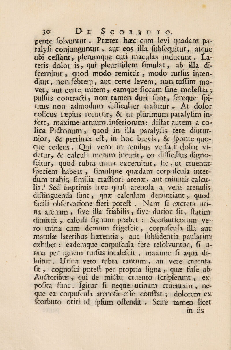 pente folvuntur . Praeter haec cum levi quadam pa- ralyfi conjunguntur » aut eos illa fubfequitur, atque ubi ceflant, plerumque cuti maculas inducunt. La¬ teris dolor is s qui pleuritidem fimulat, ab illa di- fcernitur, quod modo remittit, modo rurfus inten¬ ditur, non febrem, aut certe levem, non tuffim mo¬ vet , aut certe mitem, eamque ficcam fine moleftia •, pulfus contradii, non tamen duri funt, fereque fpi- ritus non admodum difficulter trahitur . At dolor colicus faepius recurrit, &c ut plurimum paralyfim in¬ fert, maxime artuum .inferiorum: difiat autem a co¬ lica Pidtonum, quod in illa paralyfis fere diutur¬ nior, & pertinax eft, in hoc brevis, & fponte quo¬ que cedens.. Qui vero in renibus verfari dolor vi¬ detur, & calculi metum incutit, eo difficilius digno- fcitur, quod rubra urina excernitur, fic, ut cruentx fpeciem habeat , fimulque quatdam corpufcula inter¬ dum trahit, fimilia craffiori arena;, aut minutis calcu¬ lis Sed imprimis hxc quafi arenofa a veris arenulis diftinguenda funt, qua; calculum denuntiant, quod facili obfervatione fieri poteft . Nam fi excreta uri¬ na arenam , live illa friabilis, fi ve durior fit, flatim dimittit, calculi lignum pratbet : Scorbuticorum ve¬ ro- urina cum demum frigefcit, corpufcula illa aut matula; lateribus haerentia, aut fubfidentia paulatim exhibet: eademque corpufcula fere refolvuntur, fi u- rina per ignem rurfus incalefcit, maxime fi aqua di¬ luitur . Urina vero rubra tantum , an vere cruenta fit, cognofci poteft per propria figna , qua; fufe ab Audloribus, qui de tnidlii cruento fcripferunt , ex- pofita funt. Igitur fi neque urinam cruentam , ne¬ que ea corpufcula arenofa efte conflat j dolorem ex fcorbuto oriri id ipfum oftendit. Scire tamen licet in iis