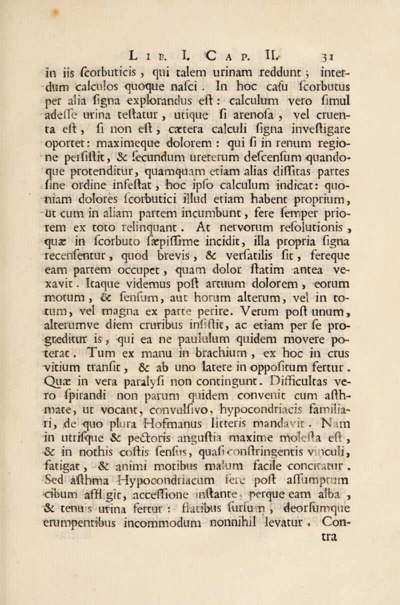 In iis fcorbuticis, qui talem urinam reddunt; inter¬ dum calculos quoque nafci . In hoc cafu Icorbutus per alia ligna explorandus eft : calculum vero fimul adeiTe urina teftatur, utique fi arenofa , vel cruen¬ ta eft , fi non eft, extera calculi figna inveftigare oportet: maximeque dolorem : qui fi in renum regio¬ ne perfirtit, Sc lecundum ureterum defcenfum quando¬ que protenditur, quamquam etiam alias diftitas partes fine ordine infeftat, hoc ipfo calculum indicat: quo¬ niam dolores fcorbutici illud etiam habent proprium, ut cum in aliam partem incumbunt, fere leroper prio¬ rem ex toto relinquant. At nervorum refoiutionis , qua; in fcorbuto faepiffime incidit, illa propria figna recenfentur, quod brevis, Sc verfatilis fit, fereque eam partem occupet, quam dolor ftatim antea ve¬ xavit . Itaque videmus poft artuum dolorem, eorum motum , & fenfum, aut horam alterum, vel in to¬ tum, vel magna ex parte perire. Verum poft unum, alterumve diem cruribus infiftit, ac etiam per (e pro¬ greditur is, qui ea ne paululum quidem movere po¬ terat. Tum ex manu in brachium , ex hoc in crus vitium tranfic, Sc ab uno latere in oppofitum fertur. Qux in vera paralyfi non contingunt. Difficultas ve¬ ro fpirandi non parum quidem convenit cum afth- mate, ut vocant, convulfivo, hypocondriacis familia¬ ri, de quo plura Hofmanus litteris mandavit. Nam in utrifque Sc pectoris anguftia maxime mole fi a eft , & in nothis coftis fenfus, quafi conftringentis vinculi, fatigat, Sc animi motibus malum facile concitatur . Sed aftbma Hypooondriacum fere poft affiimptum cibum affi git, acceffione inflante; perque eam alba , Sc tenus urina fertur : flatibus furiem , deorfumque erumpentibus incommodum nonnihil levatur. Con¬ tra