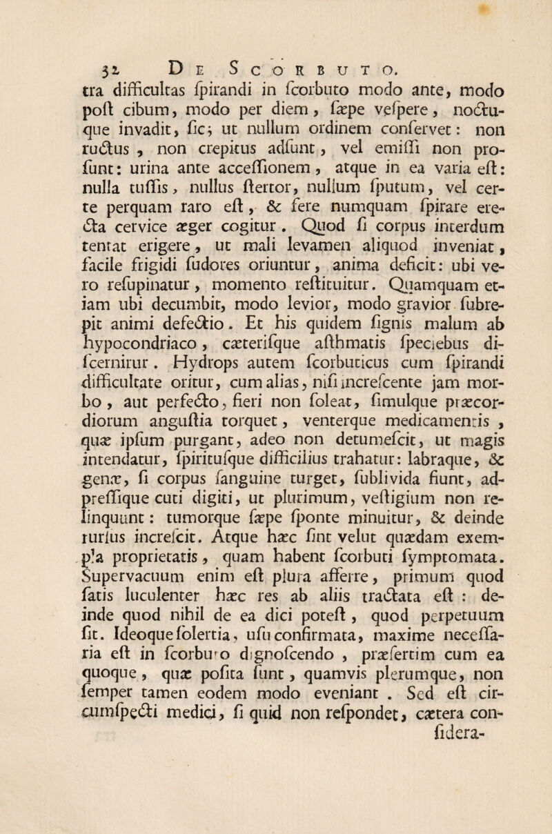 tra difficultas fpirandi in fcorbuto modo ante, modo poft cibum, modo per diem , faepe vefpere , noctli¬ que invadit, fic; ut nullum ordinem confervet: non rudus , non crepitus adfunt, vel emiffi non pro- funt: urina ante acceffionem, atque in ea varia eft: nulla tuffis, nullus ftertor, nulium fpututn, vel cer¬ te perquam raro eft, & fere numquam fpirare ere- da cervice aeger cogitur. Quod fi corpus interdum tentat erigere, ut mali levamen aliquod inveniat, facile frigidi fudores oriuntur, anima deficit: ubi ve¬ ro refupinatur , momento reftituitur. Quamquam et¬ iam ubi decumbit, modo levior, modo gravior fubre- pit animi defedio. Et his quidem fignis malum ab hypocondriaco, caeterifque afthmatis fpeciebus di- Icernirur. Hydrops autem fcorbuticus cum fpirandi difficultate oritur, cum alias, nifi sncrefcente jam mor¬ bo, aut perfedo, fieri non foleat, fimulque praecor¬ diorum anguftia torquet, venterque medicamentis , quae ipfum purgant, adeo non detumefcit, ut magis intendatur, fpiritufque difficilius trahatur: labraque, Sc genae, fi corpus fanguine turget, fublivida fiunt, ad- preffique cuti digiti, ut plurimum, veffigium non re¬ linquunt: tumorque faepe Iponte minuitur, & deinde rurlus increlcit. Atque haec fint velut quaedam exem¬ pla proprietatis, quam habent fcorbuti fymptomata. Supervacuum enim eft plura afferre, primum quod fatis luculenter haec res ab aliis tradata eft : de¬ inde quod nihil de ea dici poteft , quod perpetuum fit. Ideoque(blertia, ufuconfirmata, maxime neceffa- ria eft in fcorbu-o dignolcendo , praeferri m cum ea quoque, qua: pofita funt, quamvis plerumque, non lemper tamen eodem modo eveniant . Sed eft cir- eurnlpedi medici, fi quid non relpondet, caetera con- fidera-