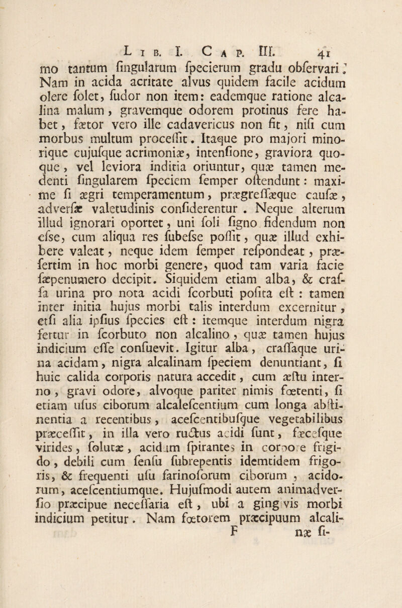 mo tantum lingularum fpecierum gradu obfervarij Nam in acida acritate alvus quidem facile acidum olere folet, fudor non item: eademque ratione alca- Jina malum, gravemque odorem protinus fere ha¬ bet , fetor vero ille cadavericus non fit, nifi cum morbus multum procedit. Itaque pro majori mino- rique cujufque acrimoniae, intenfione, graviora quo¬ que , vel leviora inditia oriuntur, quae tamen me- denti fingularem fpeciem femper oftendunt: maxi¬ me fi aegri temperamentum, praegrelfeque caulae, adverfac valetudinis confiderentur . Neque alterum illud ignorari oportet, uni foli ligno fidendum non cfse, cum aliqua res fubefse polfit, qux illud exhi¬ bere valeat, neque idem femper refpondeat, prae- fertim in hoc morbi genere, quod tam varia facie fepenumero decipit. Siquidem etiam alba, & craf- fa urina pro nota acidi fcorbuti pofita eft : tamen inter initia hujus morbi talis interdum excernitur , et fi alia ipfius fpecies eft : itemque interdum nigra fertur in fcorbuto non alealino, quae tamen hujus indicium ede confuevit. Igitur alba, cralfaque uri¬ na acidam, nigra alcalinam fpeciem denuntiant, fi huic calida corporis natura accedit, cum aeftu inter¬ no , gravi odore, alvoque pariter nimis foetenti, fi etiam ufiis ciborum alcalefcentium cum longa ab da¬ nentia a recentibus, acelcentibulque vegetabilibus praecedit, in illa vero rudius acidi funt, feccfque virides, folutx, acidum fpirantes in cor00re frigi¬ do , debili cum fenfu fubrepentis idemtidem frigo¬ ris, & frequenti ufu farinoforum ciborum , acido¬ rum, acefcentiumque. Hujufmodi autem animadver- fio prxcipue necelfaria eft , ubi a ging vis morbi indicium petitur. Nam faetorem praecipuum alcali- F nx fi-