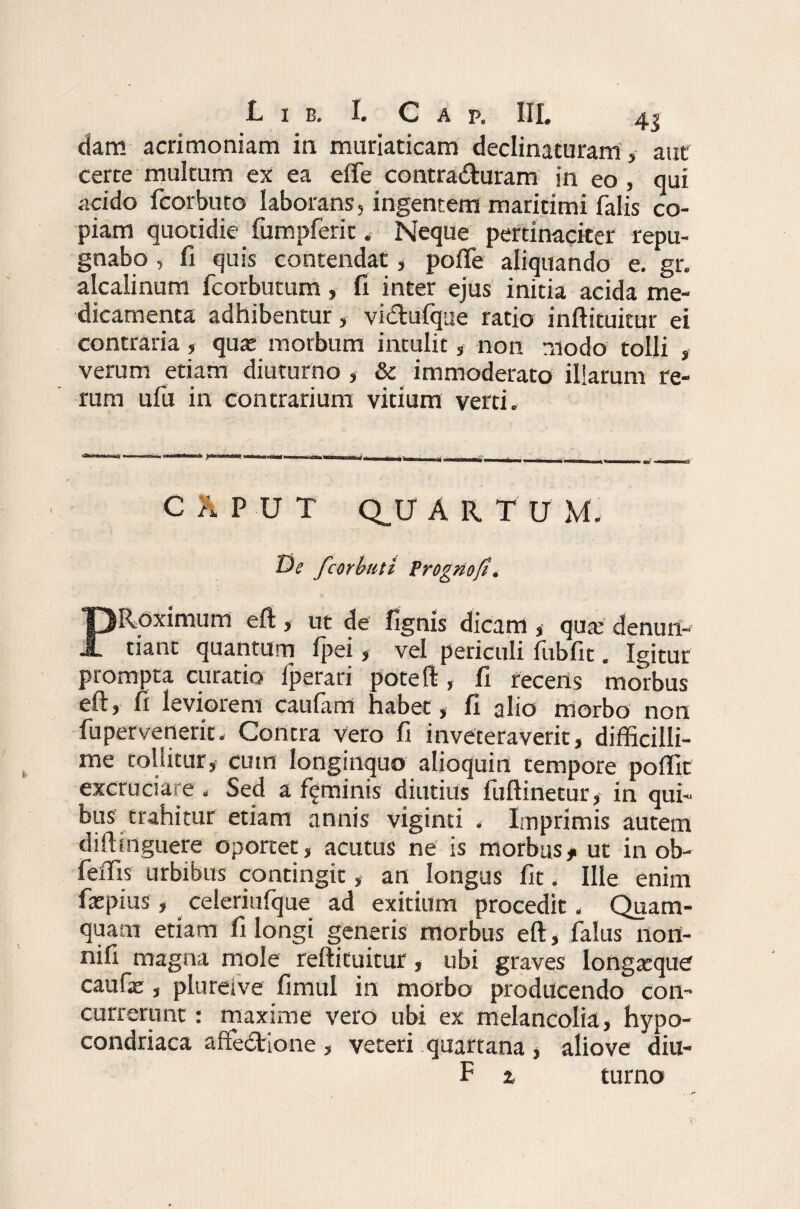 dam acrimoniam in muriaticam declinaturam , aut certe multum ex ea effe contraituram in eo, qui acido fcorbuto laborans, ingentem maritimi falis co¬ piam quotidie fumpferit. Neque pertinaciter repu¬ gnabo , fi quis contendat, pofle aliquando e. gr. alcalinum fcorbutum, fi inter ejus initia acida me¬ dicamenta adhibentur, vidufque ratio inftituitur ei contraria, quas morbum intulit, non modo tolli , verum etiam diuturno , & immoderato illarum re¬ rum ufu in contrarium vitium verti. C h P U T Q_U ARTU M. De fcorbuti Prognofi. PRoximum eft , ut de lignis dicam ,• quas denun¬ tiant quantum fpei, vel periculi fubfit. Igitur prompta curatio fperari poteft, fi recens morbus eft, fi leviorem caufam habet, fi alio morbo non fupervenerit. Contra vero fi inveteraverit, difficilli¬ me tollitur, cum longinquo alioquin tempore poflit excruciare . Sed a feminis diutius fuftinetur, in qui¬ bus trahitur etiam annis viginti . Imprimis autem diftinguere oportet, acutus ne is morbus# ut in ob- feffis urbibus contingit, an longus fit. Ille enim faepius, celeriufque ad exitium procedit. Quam¬ quam etiam fi longi generis morbus eft, falus nort- nifi magna mole reftituitur, ubi graves longasque caufae, plureive fimul in morbo producendo con¬ currerunt : maxime vero ubi ex melancolia, hypo- condriaca affe£tione , veteri quartana , aliove diu- F z turno