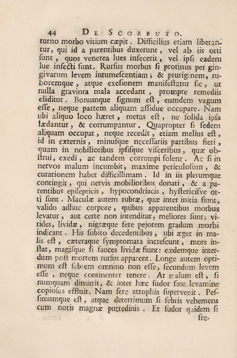 turno morbo vicium ccepit. Difficilius etiam liberan¬ tur, qui id a parentibus duxerunt, vel ab iis orti funt, quos venerea lues infecerit, vel ipli eadem lue infe&i funt. Rurfus morbus fi protinus per gin¬ givarum levem intumefcentiam ; & pruriginem, ru¬ boremque , atque exefionem manifeftatur fic, uc nulla graviora mala accedant , prompte remediis eliditur. Bonumque fignum eft, eumdem vagum efie, neque partem aliquam affidue occupare. Nam ubi aliquo loco hatret, metus eft , ne folida ipfa lardantur, & corrumpantur. Quapropter fi fedem aliquam occupat, neque recedit, etiam melius eft, id in externis, minufque ne cellariis partibus fieri, quam in nobilioribus ipfifque vifceribus, qua: ob- ftrui, exedi, ac tandem corrumpi folent. Ac fi in nervos malum incumbit > maxime periculofum , & curationem habet difficillimam . Id in iis plerumque contingit, qui nervis mobilioribus donati, & a pa¬ rentibus epilepticis , hypocondriacis , hyftericifve or¬ ti funt. Macula: autem rubrae, quae inter initia fiunt, valido adhuc corpore, quibus apparentibus morbus levatur, aut certe non intenditur, meliores funtj vi¬ rides, livida:, nigrceque fere pejorem gradum morbi indicant. His fubito decedentibus , ubi aeger in ma¬ lis eft , caeteraque fymptomata increfcunt, mors in¬ flat, magifque fi fauces lividae fiunt: eredemque inter¬ dum polt mortem rurfus apparent. Longe autem opti¬ mum eft febrem omnino non efie, fecundum levem elfe , neque continenter tenere. At malum eft, fi numquam dimittit, & inter ha:c fudor fine levamine copiofus effluit. Nam fere atrophia fupervenic. Pef- fimumque eft, atque deterrimum fi febris vehemens cum notis magna: putredinis . Et fudor qjidem fi