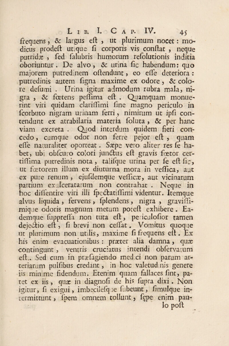 frequens, & largus eft , ut plurimum nocet: mo¬ dicus prodeft ut;que fi corporis vis conftat , neque putrida: , fed falubris humorum relblutionis inditia oboriuntur. De alvo, & urina fic habendum: quo majorem putredinem oftendunt, eo e fle deteriora : putredinis autem figna maxime ex odore, & colo¬ re defumi . Urina igitur admodum rubra mala, ni¬ gra , Sc foetens peflima eft . Quamquam monue¬ rint viri quidam clariflimi fine magno periculo in fcorbuto nigram urinam ferri, nimirum ut ipfi con¬ tendunt ex atrabilaria materia foluta, & per hanc viam excreta . Quod interdum quidem fieri con¬ cedo , cumque odor non ferre pejor eft , quam efle naturaliter oporteat. Sxpe vero aliter res ie ha¬ bet, ubi obicuro colori jundtus eft gravis foetor cer- tiflima putredinis nota, taliique urina per fe eft fic, ut fetorem illum ex diuturna mora in veffica, aut ex pure renum , ejufdemque veflicx, aut vicinarum partium exulceratarum non contrahat . Neque in hoc difientire viri illi Ipetftatiflimi videntur. Itemque alvus liquida , fervens, fplendens, nigra , gravifli- mique odoris magnum metum poteft exhibere . Ea- demque fupprefla non tuta eft, periculofior tamen deje&io eft , fi brevi non ceflat. Vomitus quoque ut plurimum non utdis, maxime fi frequens eft. Ex his enim evacuationibus: prreter alia damna, qux contingunt, ventris cruciatus intendi obfervatum eft.. Sed cum in praefugiendo med ei non parum ar¬ teriarum pulfibus credant, in hoc valetudinis genere iis minime fidendum. Etenim quam fallaces fint, pa¬ tet ex iis, qua: in diagnofi de his fupra dixi. Non igitur, fi exigui, imbecilelque fubeunt, fimulque in¬ termittunt , fpem omnem tollunt, %>e enim pau¬ lo poft