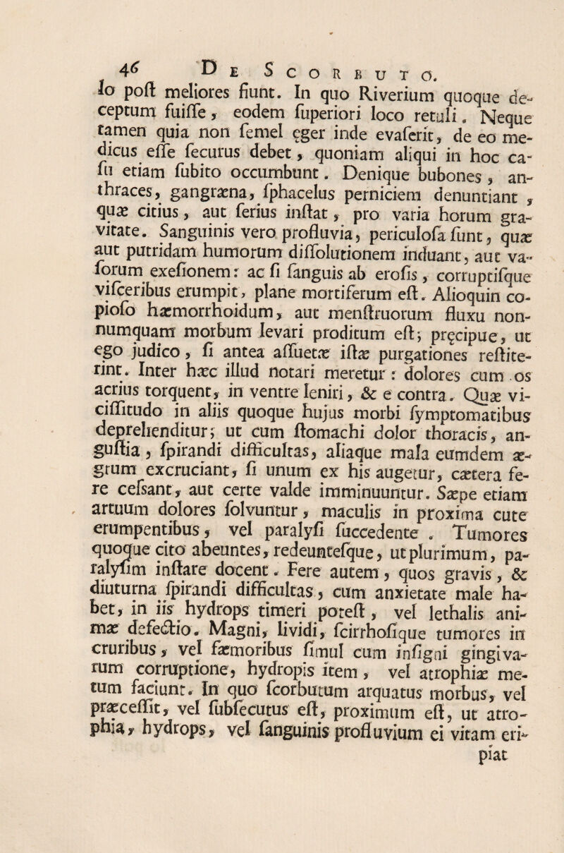 Io poft meliores fiunt. In quo Riverium quoque de¬ ceptum fuifle, eodem fuperiori loco retuli. Neque tamen quia non femel eger inde evaferit, de eo me¬ dicus effe fecurus debet, quoniam aliqui in hoc ca¬ ni etiam fubito occumbunt. Denique bubones , an¬ thraces, gangrena, fphacelus perniciem denuntiant , qux citius, aut ferius inflat, pro varia horum gra¬ vitate. Sanguinis vero profluvia, periculofafunt, qu* aut putridam humorum di Ablutionem induant, aut va~ forum exefionem: ac fi fanguis ab erofis, corruptifque vifceribus erumpit, plane mortiferum eft. Alioquin co- piofo hatmorrnoidum, aut menflruorum fluxu non¬ numquam morbum levari proditum eft; pr^cipue, ut ego judico, fi antea a flueta: iftas purgationes reftite- rint. Inter hacc illud notari meretur: dolores cum os acrius torquent, in ventre leniri, & e contra. Quae vi- ciflitudo in aliis quoque hujus morbi fymptomatibus deprehenditur; ut cum ftomachi dolor thoracis, an- guftia, fpirandi difficultas, aliaque mala eumdem te- grum excruciant, fi unum ex his augetur, cetera fe¬ re cefsant, aut certe valde imminuuntur. Srepe etiam - artuum dolores folvuntur, maculis in proxima cute erumpentibus, vel paralyfi fuccedente . Tumores quoque cito abeuntes, redeuntefque, ut plurimum, pa- ralyfim inflare docent. Fere autem, quos gravis, & diuturna fpirandi difficultas, cum anxietate male ha¬ bet, in iis hydrops timeri poteft , vel lethalis ani¬ ma; defedtio. Magni, lividi, fcirrhofique tumores in cruribus, vel fa;moribus fimul cum infigni gingiva¬ rum corruptione, hydropis item , vel atrophia; me¬ tum faciunt. In quo fcorbutum arquatus morbus, vel i. * , j . i , proximum eft, ut atro¬ phia, hydrops, vel languinis profluvium ei vitam eri¬ piat