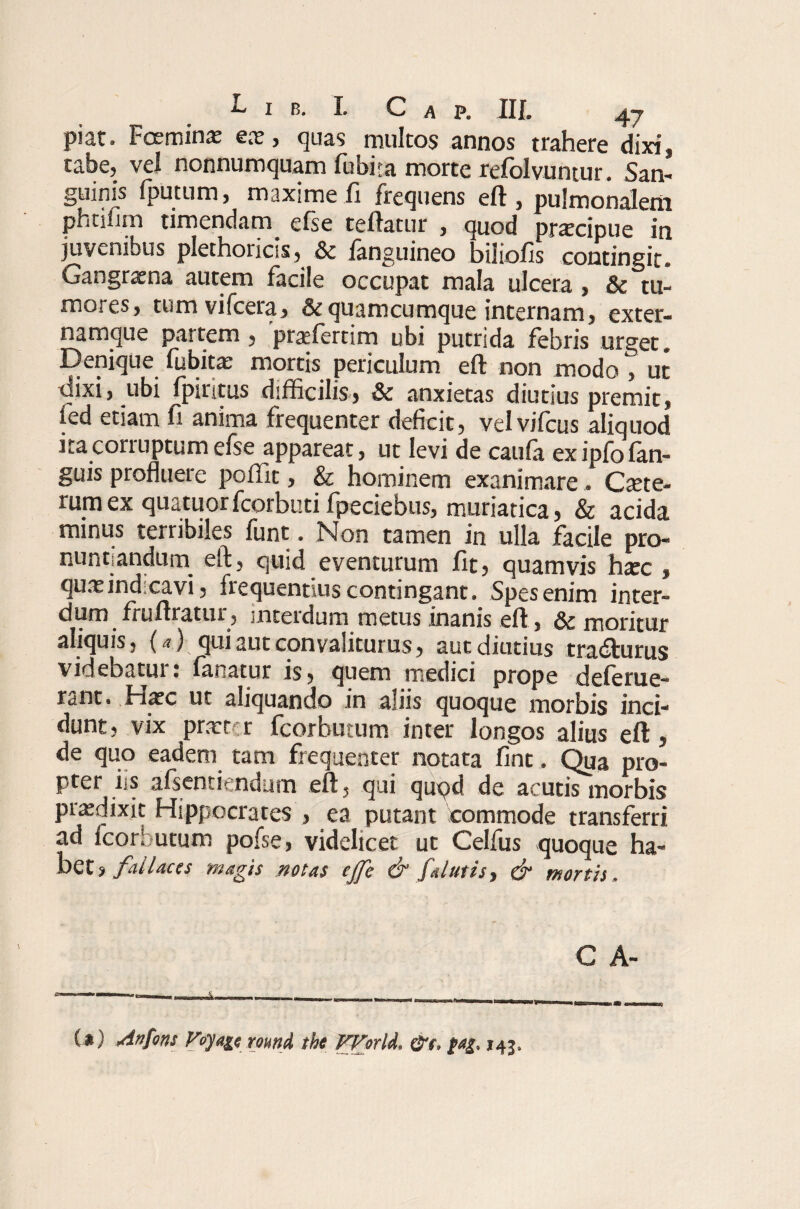 piat. Fceminx ex, quas multos annos trahere dixi, tabe, vel nonnumquam lubita morte refolvuntur. San¬ guinis fputum, maxime ii frequens eil, pulmonalem phtilim timendam efse teftatur , quod praxipue in juvenibus plethoiicss, 3c ianguineo biliofis contingit. Gangraena autem facile occupat mala ulcera , & tu¬ mores, tum vifcera, & quamcumque internam, exter- namque partem, 'praffiertim ubi putrida febris urget. Denique iiibitae mortis periculum eil non modo , ut tiixi, ubi fpintus difficilis, & anxietas diutius premit, fed etiam fi anima frequenter deficit, vel vifcus aliquod ita corruptum efse appareat, ut levi de caufa ex ipfo fan- guis profluere poflit, & hominem exanimare. Caute¬ rum ex quatuorfcorbutifpeciebus, muriatica, & acida minus terribiles funt. Non tamen in ulla facile pro¬ nuntiandum eft, quid eventurum fit, quamvis htec , qux indicavi, frequentius contingant. Spes enim inter¬ dum fruftratur, interdum metus inanis eft , & moritur aliquis, (a) qui aut con valiturus, aut diutius tradturus videbatur: fanatur is, quem medici prope deferue- rant. Hatc ut aliquando in aliis quoque morbis inci¬ dunt, vix prxttr fcorbutum inter longos alius eft, de quo eadem tam frequenter notata fint. Qua pro¬ pter iis alscntirndum eft, qui quqd de acutis morbis prxdixit Hippocrates , ea putant commode transferri ad Icorbutum pofse, videlicet ut Celfus quoque ha¬ bet, fallaces magis notas ejfe & [alutis, & mortis . C A- (*) (*) An fons Fojage round the VVorid, ,45,
