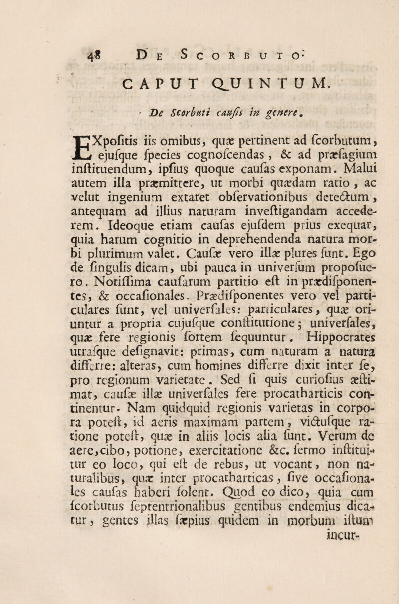 - . * CAPUT QJJ INTUM. ' De Storbuti cmfes in genere. t. EXpofitis iis omibus, qux pertinent ad fcorbutum, ejufque fpecies cognofcendas, & ad prxfagium inftituendum, ipfius quoque caufas exponam. Malui autem illa praemittere, ut morbi quardam ratio , ac velut ingenium extaret obfervationibus detedtum, antequam ad illius naturam inveftigandam accede¬ rem. Ideoque etiam caufas ejufdem prius exequar, quia harum cognitio in deprehendenda natura mor¬ bi plurimum valet. Caufac vero illae plures funt. Ego de fingulis dicam, ubi pauca in univerfum propofue- ro. Notiffima caufarum partitio eft in praedifponen- tes, & occafionales. Prxdifponentes vero vel parti¬ culares funt, vel univerfales: particulares, qux ori¬ untur a propria cujufque conttitutione; univerfales, quae fere regionis fortem fequuntur. Hippocrates utrafque defignavit: primas, cum naturam a natura differre: alteras, cum homines differre dixit inter fe, pro regionum varietate. Sed fi quis curiofius aefti- mat, caufae illae univerfales fere procatharticis con¬ tinemur- Nam quidquid regionis varietas in corpo¬ ra poteft, id aeris maximam partem, vi&ufque ra¬ tione poteft, qux in aliis locis alia funt. Verum de aere,cibo, potione, exercitatione &c. fermo inftitui-* tur eo loco, qui eft de rebus, ut vocant, non na¬ turalibus, qux inter procatharticas, five occafiona- les caufas haberi folent. Quod eo dico, quia cum fcorbutus feptentrionalibus gentibus endemius dica¬ tur , gentes illas fatpius quidem in morbum ifturn incur-