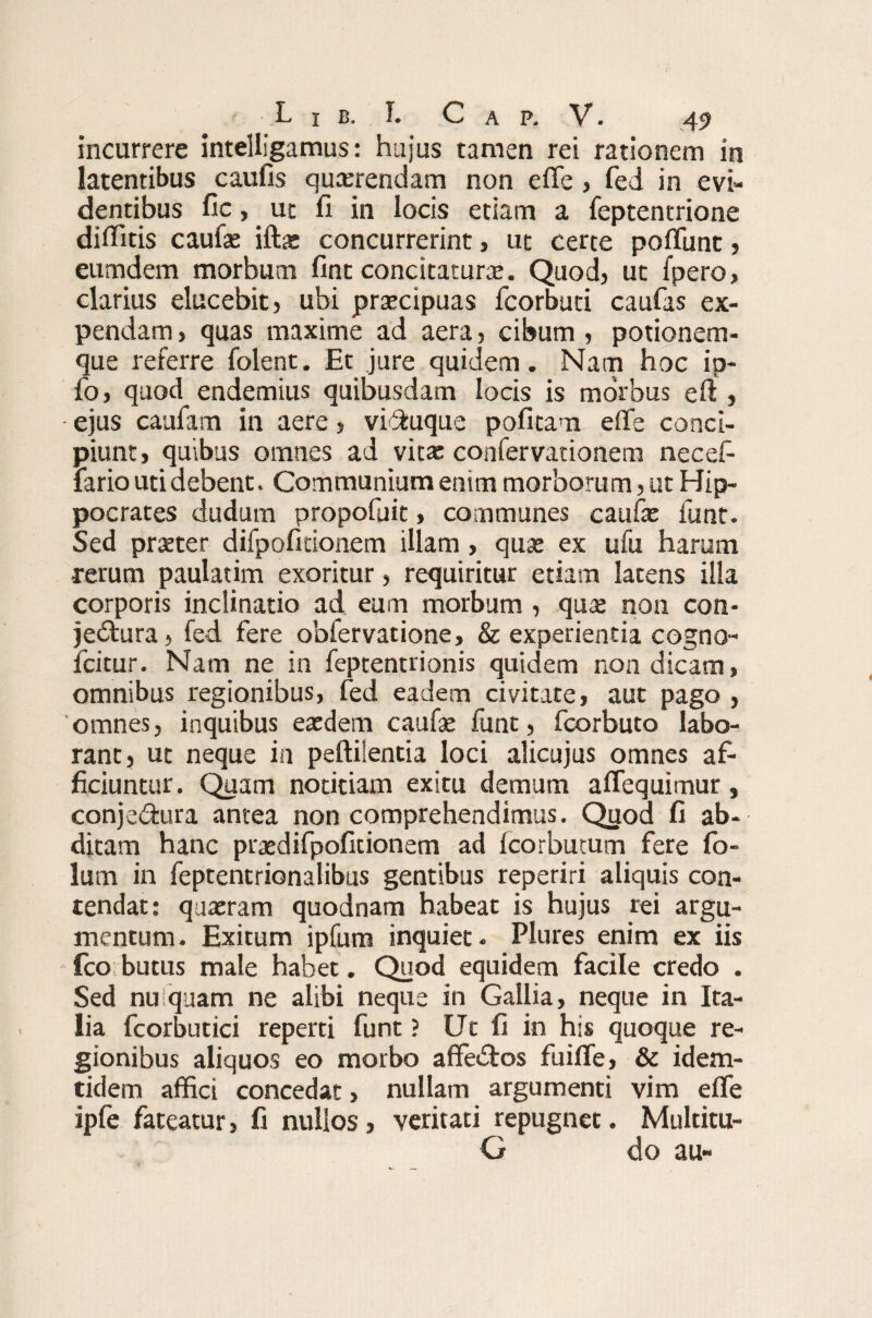 incurrere intelligamus: hujus tamen rei rationem in latentibus caulis quaerendam non e fle, fed in evi¬ dentibus fic,. ut fi in locis etiam a feptentrione diflitis caufie ifta: concurrerint, ut certe poflimt , eumdem morbum fint concitatura. Quod, ut fpero, clarius elucebit, ubi praecipuas fcorbuti caufas ex¬ pendam , quas maxime ad aera, cibum , potionem¬ que referre folent. Et jure quidem. Nam hoc ip- fo, quod endemius quibusdam locis is morbus erf , - ejus caufam in aere, viftuque pofitam efle conci¬ piunt, quibus omnes ad vitae confervationem necefi fario uti debent. Communium enim morborum, ut Hip¬ pocrates dudum propofuit, communes caufat funt. Sed prseter difpofitionem illam, quae ex ufu harum rerum paulatim exoritur, requiritur etiam latens illa corporis inclinatio ad eum morbum , qua» non con¬ jectura , fed fere obfervatione, & experientia cogno- fcitur. Nam ne in feptentrionis quidem non dicam, omnibus regionibus, fed eadem civitate, aut pago , 'omnes, inquibus eaedem caufae funt, fcorbuto labo¬ rant, ut neque in peftilentia loci alicujus omnes af¬ ficiuntur. Quam notitiam exitu demum aflequimur, conje&ura antea non comprehendimus. Quod fi ab¬ ditam hanc praedifpoficionem ad fcorbutum fere fo- lum in feptentrionalibus gentibus reperiri aliquis con¬ tendat: quaeram quodnam habeat is hujus rei argu¬ mentum. Exitum ipfum inquiet. Plures enim ex iis fco butus male habet. Quod equidem facile credo . Sed nu quam ne alibi neque in Gallia, neque in Ita¬ lia fcorbutici reperti funt ? Ut fi in his quoque re¬ gionibus aliquos eo morbo affedtos fuifle, & idem- tidem affici concedat, nullam argumenti vim efle ipfe fateatur, fi nullos, veritati repugnet. Multitu- G do au-