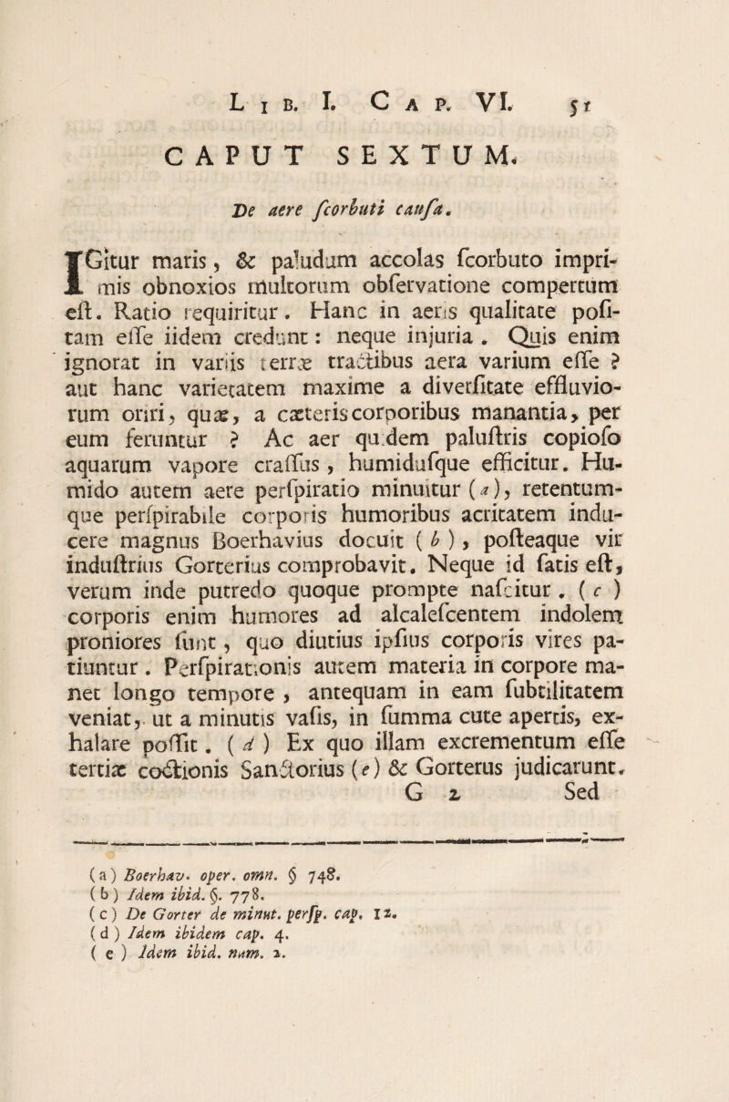 CAPUT SEXTUM* De aere fcorbuti caufa. IGitur maris, & paludum accolas fcorbuto impri¬ mis obnoxios multorum obfervatione compertum eft. Ratio requiritur. Hanc in aens qualitate poli¬ tam elTe iidem credunt: neque injuria . Quis enim ignorat in variis t errx tractibus aera varium e (Te ? aut hanc varietatem maxime a diverfitate effluvio¬ rum oriri, qua?, a cacteriscorporibus manantia, per eum feruntur ? Ac aer quidem paluftris copiofo aquarum vapore craffus, humidufque efficitur. Hu- mido autem*aere perfpiratio minuitur (a), retentum¬ que perfpirabile corporis humoribus acritatem indu¬ cere magnus Boerhavius docuit ( b ), pofteaque vir induftrius Gorterius comprobavit. Neque id fatis eft, verum inde putredo quoque prompte nafcitur. ( c ) corporis enim humores ad alcalefcentem indolem proniores fune, quo diutius ipfius corporis vires pa¬ tiuntur . Perfpirat.onis autem materia in corpore ma¬ net longo tempore , antequam in eam fubtilitatem veniat,, ut a minutis vafis, in fumma cute apertis, ex¬ halare poffit. ( d ) Ex quo illam excrementum efle tertiat co&ionis Sanftorius {e) & Gorterus judicarunt. G z Sed (a) Baerhav* oper. omn. § 748. ( b ) Idem ibid. <$. 778. ( c ) De Gorter de minut. perfp. cap, 12. (d ) Idem ibidem cap. 4. ( e ) Idem ibid, n*m, 2.