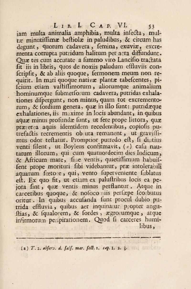 iam multa animalia amphibia, multa infeCa, mul¬ ta; minutiffimae beftiolae in paludibus, & circum has degunt, quorum cadavera, femina, exuvia, excre¬ menta corrupta putridum halitum per aera diffundunt. Qua tes cum accurate a fummo viro Lancifio traffata fit iis in libris, quos de noxiis paludum effluviis con- fcripfit, & ab aliis quoque, Termonem meum non re¬ quirit. In mari quoque nativa planta tabefcentes, pi- fcium etiam vaftiflimorum, aliorumque animalium hominumque fubmerforum cadavera, putridas exhala¬ tiones difpergunt, non minus, quam tot excremento¬ rum, &c fordium genera, qua in illo funt: putridaque exhalationes, iis maxime in locis abundant, in quibus aqua minus profunda funt, ut fere prope littora, qua praeterea aquis idemtidem recedentibus, copiofis pu¬ trefacis recrementis ob uta remanent, ut gravififi- mus odor teftatur. Promptior putredo eft, fl diutius venti filent, ut Boyleus confirmavit, (a) cala nau¬ tarum illorum, qui cum quatuordecim dies Indicum, & Africum mare, fine ventis, quietiffimum habuif- fent prope morituri fibi videbantur, pra intolerabili aquarum foeto re, qui, vento fupervemente fublatus eft. Ex quo fit, ut etiam ex paluftribus locis ea pe¬ jora fint, qua ventis minus perflantur. Atque in carceribus quoque, & nofoco niis perfape fcorbutus oritur. In quibus accufanda funt procul dubio pu¬ trida effluvia, quibus aer inquinatur propter angu- ftias, & fqualorem, & fordes, aegro/umque, atque infirmorum peripirationem. Quod fi carceres humi¬ libus , £a) T. z. ebferv. d. falfi mar. fe$. i, I. 2. 3»