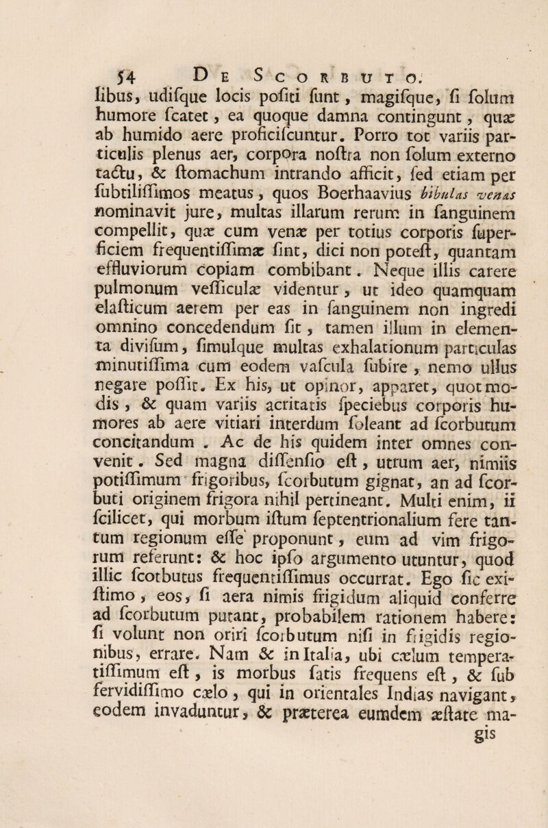 libus, udifque locis politi funt, magifque, fi foliim humore fcatet, ea quoque damna contingunt, quae ab humido aere proficifcuntur. Porro tot variis par¬ ticulis plenus aer, corpora noltra non folum externo tadtu, & ftomachum intrando afficit, fed etiam per fubtiliffimos meatus, quos Boerhaavius bibulas venas nominavit jure, multas illarum rerum in fanguinem compellit, qux cum venae per totius corporis fuper- ficiem frequentiffimae lint, dici non poteft, quantam effluviorum copiam combibant, Neque illis carere pulmonum velficulx videntur , ut ideo quamquam elaftieum aerem per eas in fanguinem non ingredi omnino concedendum fit, tamen illum in elemen¬ ta divifum, fimulque multas exhalationum particulas minutiffima cum eodem vafcula fubire , nemo ullus negare poffit. Ex his, ut opinor, apparet, quot mo¬ dis , & quam variis acritatis fpeciebus corporis hu¬ mores ab aere vitiari interdum fbleant ad fcorbutum concitandum « Ac de his quidem inter omnes con¬ venit . Sed magna diffenfio eft, utrum aer, nimiis potiffimunr frigoribus, fcorbutum gignat, an ad fcor- buti originem frigora nihil pertineant. Multi enim, ii fcilicet, qui morbum iftum feptentrionalium fere tan¬ tum regionum elfe proponunt, eum ad vim frigo¬ rum referunt: dc hoc ipfo argumento utuntur, quod illic fcotbutus frequentiffimus occurrat. Ego fic exi- fiimo, eos, fi aera nimis frigidum aliquid conferre ad fcorbutum putant, probabilem rationem habere: fi volunt non oriri fcorbutum nili in frigidis regio¬ nibus, errare- Nam &c in Italia, ubi cadum tempera- tiffimum eft, is morbus fatis frequens eft, & fub fervidilfimo cxlo, qui in orientales Indias navigant, eodem invaduntur, & prxterea eumdem afflate ma¬ gis