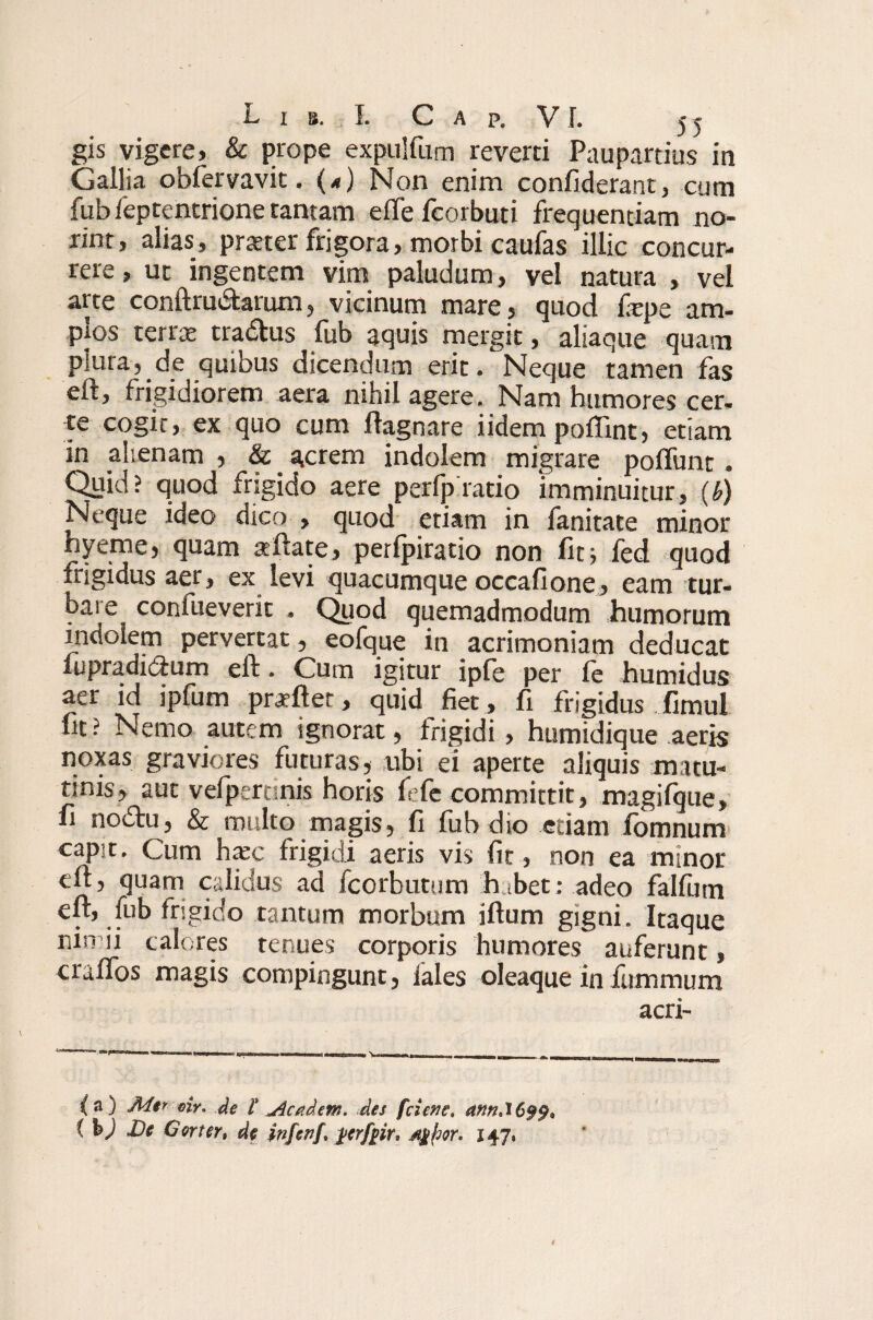 gis vigere» & prope expulfum reverti Paupartius in Gallia obfervavit. (<) Non enim confiderant, cum fub feptentrione tantam efle fcorbuti frequentiam no¬ rim, alias, praeter frigora, morbi caufas illic concur¬ rere , ut ingentem vim paludum, vel natura , vel arte conftru&arum, vicinum mare , quod fepe am- Pfos terree tradtus lub aquis mergit, aliaque quam plura, de quibus dicendum erit. Neque tamen fas eft, frigidiorem aera nihil agere. Nam humores cer. te cogit, ex quo cum ftagnare i idem poffint, etiam in alienam , & _ acrem indolem migrare poflfunt . Quid? quod frigido aere perfpratio imminuitur, (b) Neque ideo dico , quod etiam in fanitate minor hyeme, quam aiftate, perfpiratio non fit i fed quod trigidus aer, ex levi quacumque occafione, eam tur- baie coniueverit . Quod quemadmodum humorum indolem pervertat, eofque in acrimoniam deducat lupradi&um eft. Cum igitur ipfe per fe humidus aer id ipfum praftet, quid fiet, fi frigidus fimul fit? Nemo autem ignorat, frigidi, humidique aeris noxas graviores futuras, ubi ei aperte aliquis matu¬ tinis, aut vefpertsnis horis fefe committit, magifque, fi nodu, & multo magis, fi fuh dio etiam fomnum capit. Cum ha;c frigidi aeris vis fit, non ea minor efr, quam calidus ad fcorbutum habet: adeo falfutn elt, fub frigido tantum morbum iftum gigni. Itaque nin ii calores tenues corporis humores auferunt, craftos magis compingunt, lales oleaque in fummum acri- {a) Mer. oir. de l Jlcadem. des [cievc, annAC$$* ( bj De Gorter, de infcnf, stgfcor. 147,