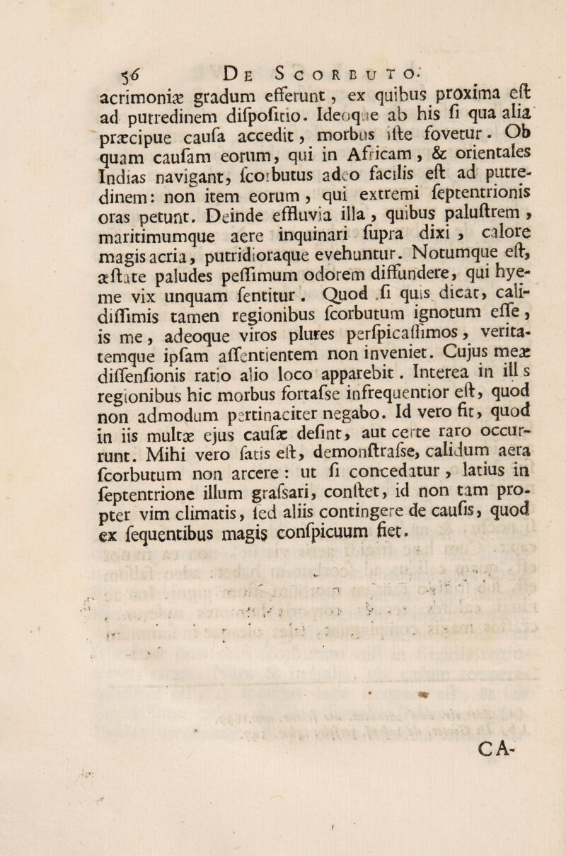acrimonia: gradum efferunt, ex quibus proxima eft ad putredinem dilpoficio. Ideoqne ab his fi qua alia praecipue caufa accedit, morbus site fovetur. Ob quam caufam eorum, qui in Africam, & orientales Indias navigant, icorbutus adeo facilis eft ad putre¬ dinem : non item eorum , qui extremi feptentrionis oras petunt. Deinde effluvia illa, quibus paluftrem > maritimumque aere inquinari fupra dixi , calore magis acria, putridioraque evehuntur. Notumque eft, aeftate paludes peffimum odorem diffundere, qui hye- me vix unquam fentitur. Quod .fi qms dicat, cali¬ di flimis tamen regionibus fcorbutum ignotum efle, is me, adeoque viros plures perfpicaifimos, verita¬ temque ipfam aflentientem non inveniet. Cujus mea: diflenfionis ratio alio loco apparebit. Interea in ili s regionibus hic morbus fortafse infrequentior eft, quod non admodum pertinaciter negabo. Id vero fit, quod in iis multa: ejus caufa: defint» aut certe raro occur¬ runt. Mihi vero fatis eft, demonftrafse, calidum aera fcorbutum non arcere: ut fi concedatur, latius in feptentrione illum grafsari, conftet, id non tam pro¬ pter vim climatis, ied aliis contingere de caufis, quod ex fequentibus magis confpicuum fiet. \ *  r. < CA-