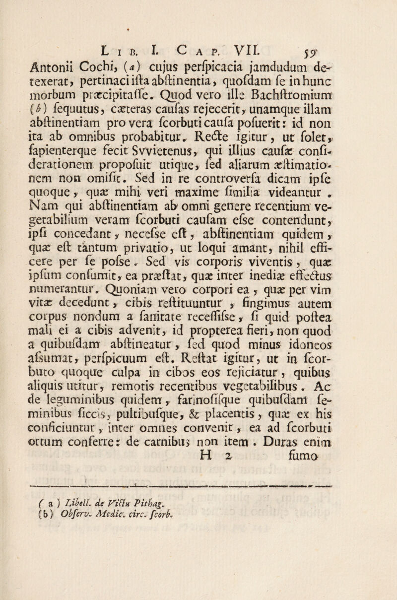 Antonii Cochi, (a) cujus perfpicacia jamdudum de¬ texerat» pertinaci iftaabftinentia, quofdam fe in hunc morbum praercipitaffe. Quod vero ille Bachftromium (b) fequutus, exteras caufas rejecerit, unamque illam abftinentiam pro vera fcorbuti caula pofuerit: id non ita ab omnibus probabitur. Retfte igitur , ut folet, fapienterque fecit Svvietenus, qui illius caufx confi- derationem propofuit utique, fed aliarum xftimatio- nem non omifit. Sed in re controverfa dicam ipfe quoque, qux mihi veri maxime fimilia videantur . Nam qui abftinentiam ab1 omni genere recentium ve¬ getabilium veram fcorbuti caufam efse contendunt, ipft concedant» necefse eft» abftinentiam quidem , qux eft tantum privatio, ut loqui amant, nihil effi¬ cere per fe pofse. Sed vis corporis viventis, qux ipfum confumit, ea prxftat, quae inter inedite effedfus numerantur . Quoniam vero corpori ea , qux per vim vitx decedunt , cibis reftituuntur , fingimus autem corpus nondum a fanitate receflifse, fi quid poltea mali ei a cibis advenit» id propterea fieri»non quod a quibufdam abftineatur, fed quod minus idoneos afsumat, perfpicuum eft. Reftat igitur, ut in fcor- buto quoque culpa in cibos eos rejiciatur, quibus aliquis utitur, remotis recentibus vegetabilibus . Ac de leguminibus quidem, farinofifque quibufdam fe¬ minibus ficcis, pultibufque, & placentis , qux ex his conficiuntur, inter omnes convenit, ea ad fcorbuti ortum conferret de carnibus non item . Duras enim H 2 fumo t y f a ) Libell. de ViUw Pithag. (b) Obferv.. Aie dic. circ, fcorb