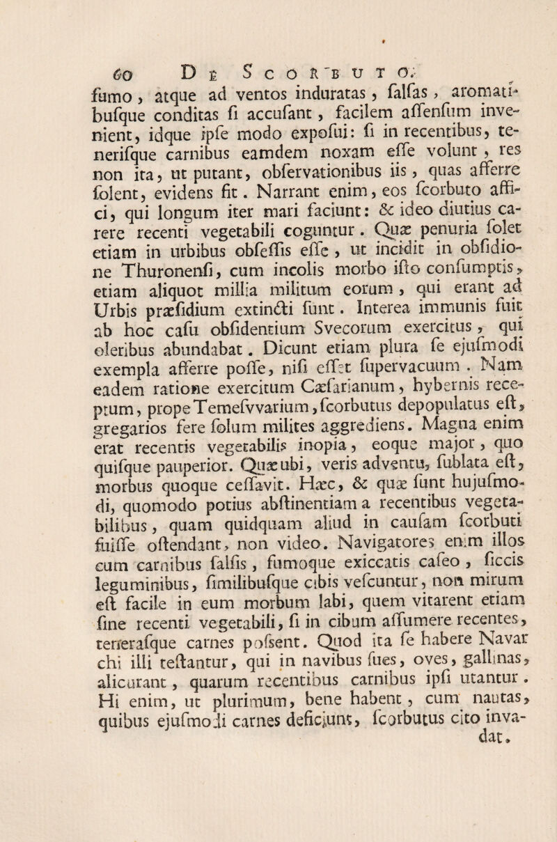 fumo, atque ad ventos induratas, falfas, aromati* bufque conditas fi accufant, facilem affenfum inve¬ nient, idque ipfe modo expofui: fi in recentibus, te- nerifque carnibus eamdem noxam effe volunt, tes non ita, ut putant, obfervationibus iis, quas afferre folent, evidens fit. Narrant enim, eos fcorbuto affi¬ ci, qui longum iter mari faciunt: & ideo diutius ca¬ rere recenti vegetabili coguntur. Qux penuria folet etiam in urbibus obfeffis efle , ut incidit in obfidio- ne Thuronenfi, cum incolis morbo ifto conflimptis, etiam aliquot millia militum eorum , qui erant ad Urbis praefidium exdndti funt. Interea immunis fuit ab hoc cafu obfidentium Svecorum exercitus, qui oleribus abundabat. Dicunt etiam plura fe ejufmodi exempla afferre poffe, nifi effet fupervacuum . Nara eadem ratione exercitum Caefananum, hybernis rece¬ ptum, prope Temefvvarium ,fcorbutus depopulatus eft> gregarios fere folum milites aggrediens . Magna enim erat recentis vegetabilis inopia, eoque major, quo quifque pauperior. Quae ubi, veris adventu, fublata eft, morbus quoque ceffavit. Hxc, &c quae funt hujufmo- di, quomodo potius abflinentiam a recentibus vegeta¬ bilibus , quam quidquam aliud in caufam icorbuti fuiffe offendant, non video. Navigatores emm illos cum carnibus lallis, fumoque exiccatis caleo , ficcis leguminibus, fimilibufque cibis vefcuntur, non mirum eft facile in eum morbum labi, quem vitarent etiam fine recenti vegetabili, fi in cibum affumere recentes, terrerafque carnes pofsent. Qriod ita fe habere Navar chi illi reflantur, qui in navibus fues, oves, gallinas, alicurant, quarum recentibus carnibus ipfi utantur. Hi enim, ut plurimum, bene habent, cum nautas, quibus ejufmodi carnes deficiunt, fcorbutus cito inva-