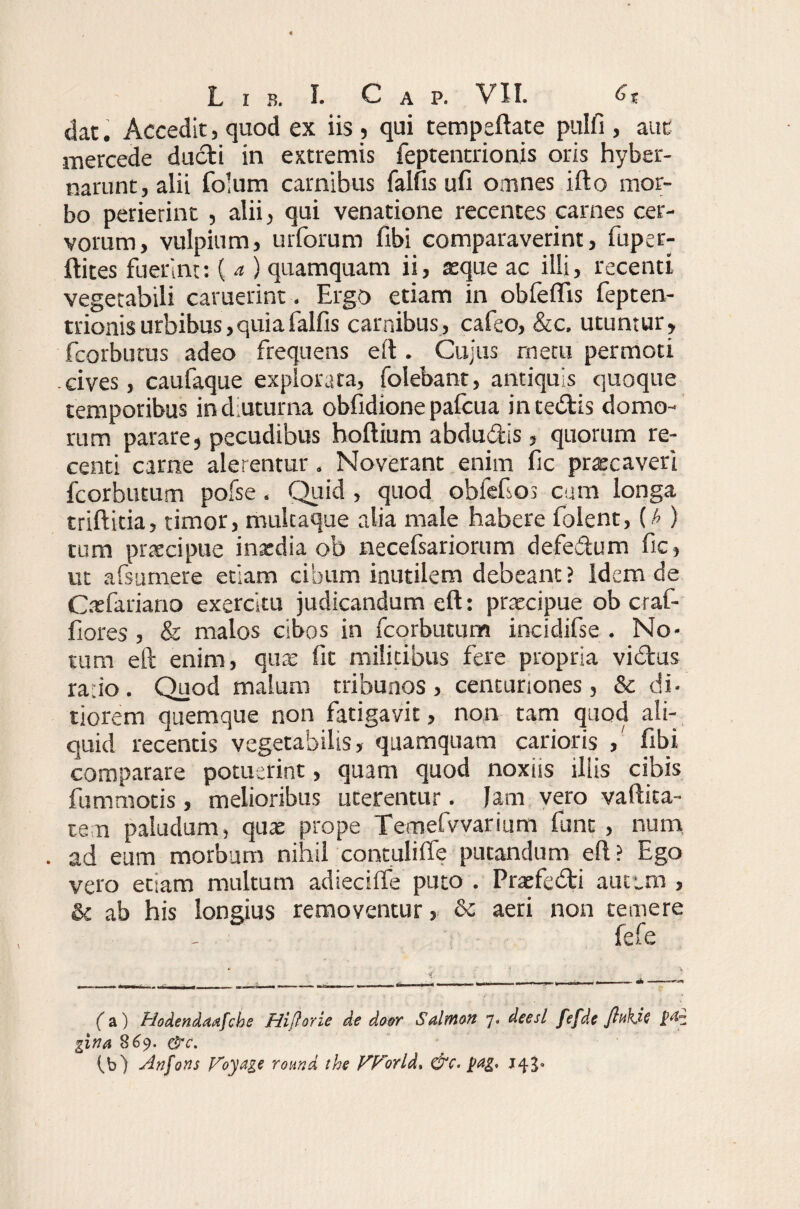 dat. Accedit, quod ex iis, qui tempeftate pnlfi , aut mercede dudti in extremis feptentrionis oris hyber- narunt, alii folum carnibus falfis ufi omnes i flo mor¬ bo perierint , alii, qui venatione recentes carnes cer¬ vorum, vulpium, ruforum fibi comparaverint, fuper- ftites fuerint: ( a ) quamquam ii, atque ac illi, recenti vegetabili caruerint. Ergo etiam in obfeflis fepten¬ trionis urbibus, quia falfis carnibus, cafeo, &c. utuntur, fcorbutus adeo frequens eft . Cujus metu permoti .cives, caufaque explorata, folebant, antiquis quoque temporibus in diuturna obfidione pafcua in ceditis domo- rum parare, pecudibus hoftium abdudis, quorum re¬ centi came alerentur. Noverant enim fic prrecaveri fcorbutum pofse . Quid , quod obfefios cum longa triftitia, timor, multaque alia male habere folent, {b ) tum praecipue inxdia ob necefsariorum defedum fic, ut afsumere etiam cibum inutilem debeant? Idem de Cxfariano exercitu judicandum eft: praecipue ob craf- fiores , & malos cibos in fcorbutum incidifse . No¬ tum eft enim, quae fit militibus fere propria vidus ra:io. Quod malum tribunos, centuriones, & di¬ tiorem quemque non fatigavit, non tam quod ali¬ quid recentis vegetabilis, quamquam carioris ,' fibi comparare potuerint, quam quod noxiis iliis cibis fummotis, melioribus uterentur. Jam vero vaftita- ten paludum, quae prope Temefvvarium funt , num . ad eum morbum nihil contulifle putandum eft? Ego vero etiam multum adiecilfe puto . Praefedi autem , & ab his longius removentur, 6c aeri non temere fefe (a) Hodendadfche Hiftorie de dosr Salrnon 7* deesl fefde flukie gina 869. &c. (_b) Anfons Voyage round the f^Forld, &c. pag. 143.