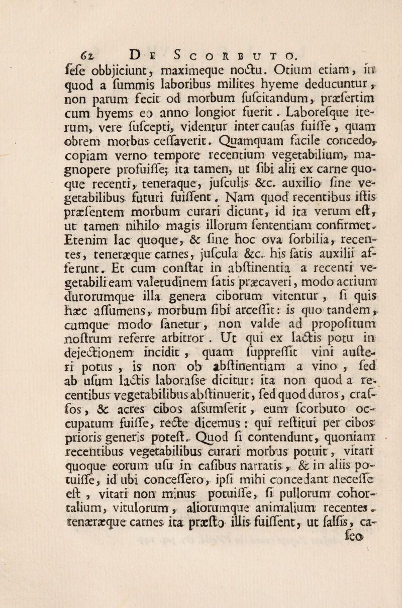 fefe obbjiciunt, maximeque no£tu. Otium etiam, it? quod a fummis laboribus milites hyeme deducuntur, non parum fecit od morbum fufcitandum, praefertim cum hyems eo anno longior fuerit. Laborefque ite¬ rum, vere fufcepti, videntur inter caufas fuiffe, quam obrem morbus ceffaverit. Quamquam facile concedo,- copiam verno tempore recentium vegetabilium, ma¬ gnopere pro fu i ile; ita tamen, uc fibi alii ex carne quo¬ que recenti, teneraque, jufculis &c. auxilio fine ve¬ getabilibus futuri fuiifent, Nam quod recentibus illis praefentem morbum curari dicunt, id ita verum ell, ut tamen nihilo magis illorum fententiam confirmet- Etenim lac quoque, & fine hoc ova forbilia, recen¬ tes, teneratque carnes, jufcula &c. his fatis auxilii af¬ ferunt, Et cum conftat in abllinentia a recenti ve¬ getabili eam valetudinem fatis 'praecaveri, modo acrium durorumque illa genera ciborum vitentur , fi quis haec affumens, morbum fibi arceflit: is quo tandem, cumque modo fanetur, non valde ad propofitum nollrum referre arbitror . Ut qui ex ladfcis potu in dejedtionem incidit , quam fuppreflfit vini aufte- ri potus , is non ob abftinentiam a vino , fed ab ufum ladtis laborafse dicitur: ita non quod a re¬ centibus vegetabilibus abllinuerit, fed quod duros, craf- fos, Sc acres cibos afsumferit, eum fcorbuto oc¬ cupatum fuilfe, re£le dicemus : qui reditui per cibos prioris generis poteft. Quod fi contendunt , quoniam recentibus vegetabilibus curari morbus potuit, vitari quoque eorum ufu in cafibus narratis, & in aliis po- tuilfe, id libi conceffero , ipfi mihi concedant necelfe eft , vitari non minus potuilTe, fi pullorum cohor¬ talium, vitulorum , aliorumque animalium recentes - senatratque carnes ita praelio illis fuilfent, ut fallis, ca- feo