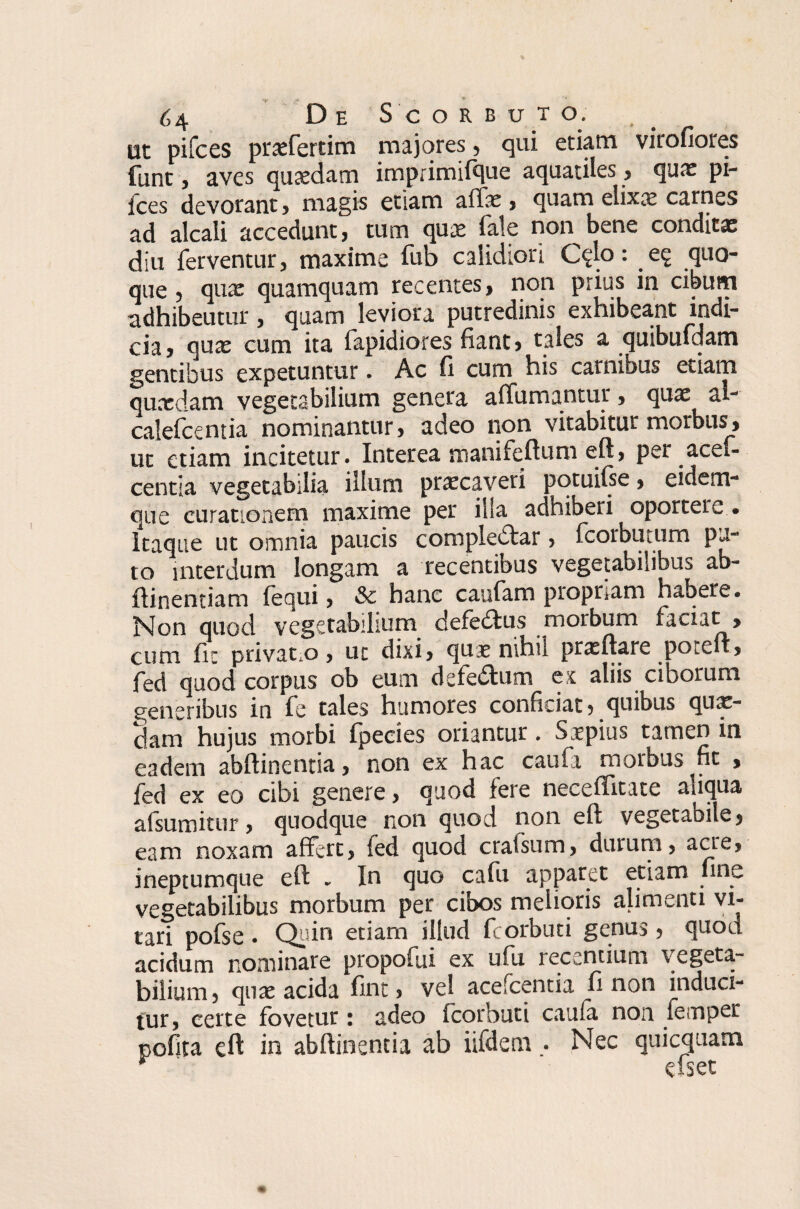 ut pilees praefertim majores , qui etiam vitofiores fant, aves quaedam imprimifque aquatiles, quae pi¬ lees devorant , magis etiam affae , quam elixa? carnes ad alcali accedunt, tum qua? fale non bene conditae diu ferventur, maxime fub calidiori C?lo: quo¬ que , qux quamquam recentes, non prius in cibum adhibeutur, quam leviora putredinis exhibeant indi¬ cia, qux cum ita fapidiores fiant, tales a quibuldam gentibus expetuntur. Ac fi cum his carnibus etiam quaedam vegetabilium genera affundantur, quae al- calefcentia nominantur, adeo non vitabitur morbus, ut etiam incitetur. Interea manifeftuni eft, per acef- centia vegetabilia illum praecaveri ^qtuifse, eidem- que curationem maxime per illa adhiberi oportere • Itaque ut omnia paucis compledfcar > fcorbtitum pu¬ to interdum longam a recentibus vegetabilibus ab- ftinenriam (equi, & hanc caufam propriam habere. Non quod vegetabilium defedfcus morbum faciat , cum fic privat o, uc dixi, qu^e nihil prasftare xxcft, fed quod corpus ob eum defe&um ex aliis ciborum generibus in fe tales humores conficiat, quibus quae¬ dam hujus morbi fpeeies oriantur. Saepius tamen in eadem abftinentia, non ex hac caufa morbus fit , fed ex eo cibi genere, quod fere neceffitate aiiqua afsumitur, quodque non quod non eft vegetabile, eam noxam affert, fed quod craisum, durum, acre, ineptumque eft . In quo cafu apparet etiam fine vegetabilibus morbum per cibos melioris alimenti vi¬ tari pofse . Quin etiam illud fcorbuti genus , quod acidum nominare propofui ex ufu recentium vegeta¬ bilium, quae acida fint, vel acefcentia fi non induci¬ tur, certe fovetur: adeo fcorbuti caula non femper pofita eft in abftinentia ab iifdem . Nec quicquam * efset