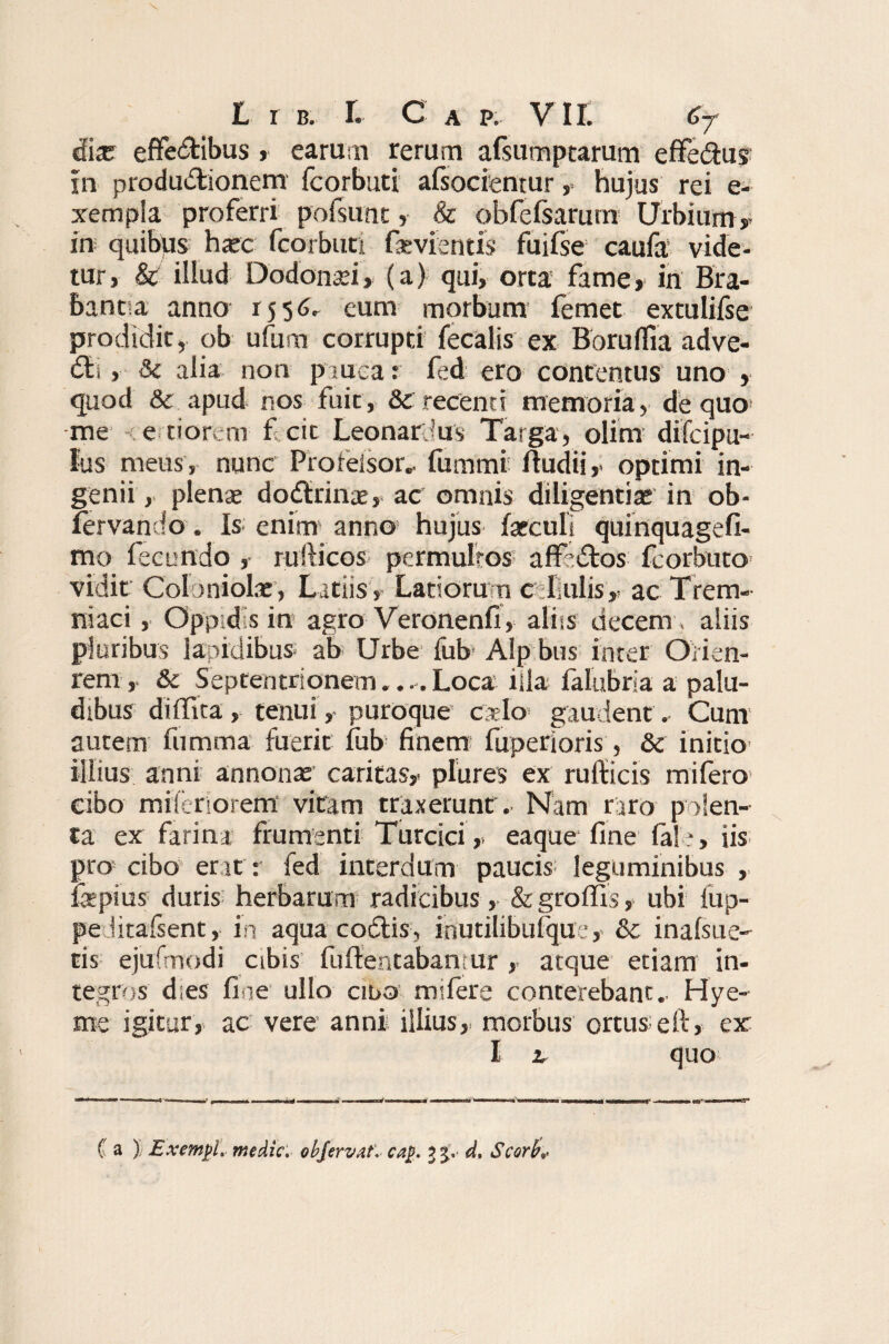 dix effectibus , earum rerum afsumptarum effedtus in produCtionem fcorbuti afsocientur , hujus rei e- xempia proferri polsunt, & obfelsarum Urbium, in quibus hxc fcorbuti fxvrentis fuifse caufa vide¬ tur, & illud Dodonxi, (a) qui, orta fame, in Be¬ bantia anno 1556. eum morbum femet extulifse prodidit, ob ufum corrupti fecalis ex Boruffia adve- Cli, 3e alia non p mea r fed ero contentus uno , quod & apud nos fuit, & recenti memoria, de quo me e tiorem ficic Leonarbus Targa, olim difcipu- Ius meus , nunc Prorelsor,. fumtni ftudii, optimi in¬ genii, plenae doCtrinx, ac omnis diligentias in ob- fervando. Is enim anno hujus fxculi quinquagefi- mo fecundo , rufticos permultos affeCtos fcorbuto vidit Coloniolx, Latiis , Latiorurn cellulis, ac Trem- niaci , Oppidis in agro Veronenfi, aliis decem, aliis pluribus lapidibus ab Urbe fub Alp bus inter Oirien- rem, & Septentrionem.. - Loca illa faliibria a palu¬ dibus dilTica , tenui, puroque calo gaudent. Cunr autem fumtna fuerit fub finem fuperioris, & initio illius anni annonx caritas, plures ex rufiicis mifero cibo mileriorem vitam traxerunt. Nam raro polen¬ ta ex farina frumenti Turcici, eaque fine (ale, iis pro cibo er it r fed interdum paucis leguminibus , fepius duris; herbarum radicibus, &groffis, ubi iup- pe lirafsent, in aqua codis-, iriutilibufque, & inafsue- tis ejufmodi cibis fuffentabanmr , atque etiam in¬ tegros dies fine ullo ciba mifere conterebant. Hye- me igitur, ac vere anni illius, morbus ortus eft, er I 2. quo C a ) Bxemgl. medie, objervaf. caj>. 3^. d. Scorb