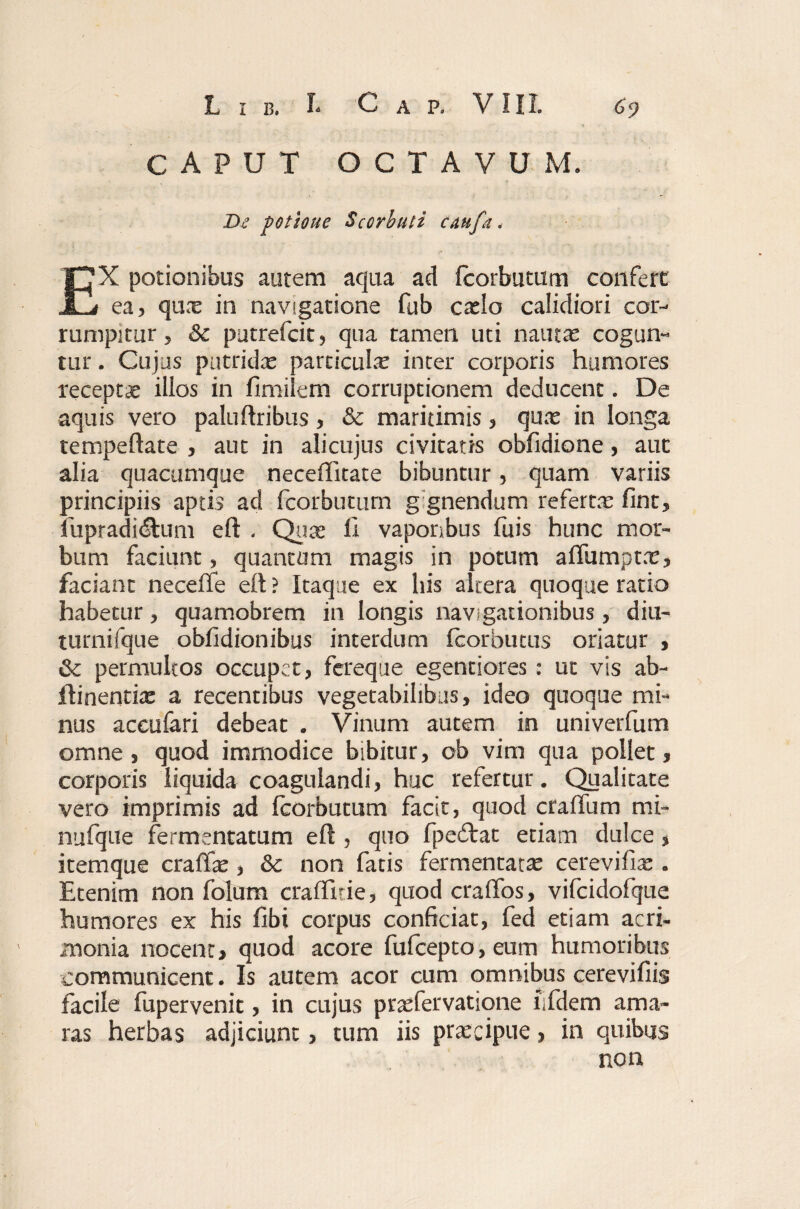 CAPUT OCTAVUM. De potione Scorbuli caufa, EX potionibus autem aqua ad fcorbutum confert ea, qunc in navigatione fub caslo calidiori cor¬ rumpitur, & putrefcit, qua tamen uti nautas cogun¬ tur . Cujus putridas particulas inter corporis humores receptae illos in finiilem corruptionem deducent. De aquis vero paluftribus, & maritimis, quas in longa tempeftate , aut in alicujus civitatis obfidione, aut alia quacumque neceffitate bibuntur, quam variis principiis aptis ad fcorbutum gignendum refertas fint, fupradidtum eft . Quas ii vaporibus fu is hunc mor¬ bum faciunt, quantum magis in potum aifumptas, faciant neceife eft ? Itaque ex his altera quoque ratio habetur, quamobrem in longis navigationibus, diu- turnifque obiidionibus interdum fcorbutus oriatur , & permultos occupet, fereque egenciores: ut vis ab- ftinentix a recentibus vegetabilibus, ideo quoque mi¬ nus accufari debeat . Vinum autem in univerfum omne , quod immodice bibitur, ob vim qua pollet, corporis liquida coagulandi, huc refertur. Qualitate vero imprimis ad fcorbutum facit, quod craftum mi- nufque fermentatum eft , quo fpecftat etiam dulce, itemque craffas, &c non fatis fermentatas cerevifias. Etenim non folum crafllrie, quod craffos, vifcidofque humores ex his fibt corpus conficiat, fed etiam acri¬ monia nocent, quod acore fufcepto, eum humoribus communicent. Is autem acor cum omnibus cerevifiis facile fupervenit, in cujus prasfervatione iifdem ama¬ ras herbas adjiciunt, tum iis praecipue, in quibus non