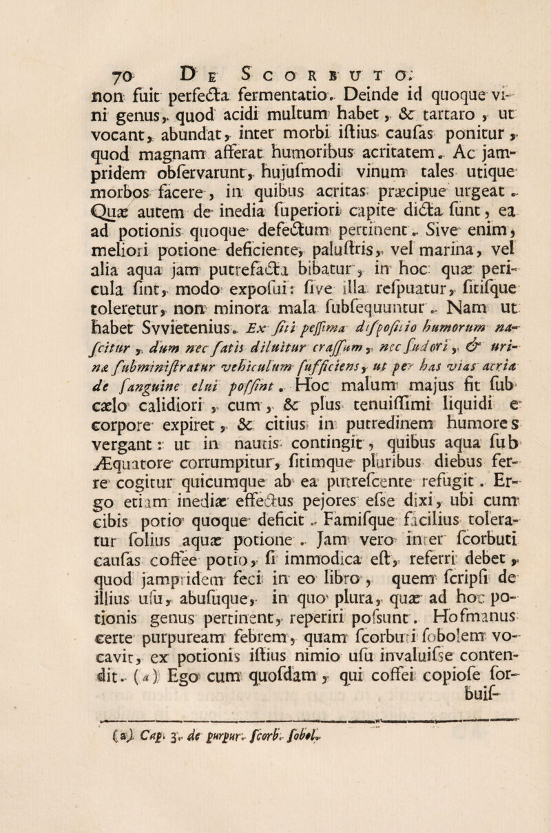 non fuit petfeda fermentatio. Deinde id quoque vi¬ ni genus,, quod acidi multum habet, & tartaro , ut vocant, abundat, inter morbi iftius caufas ponitur, quod magnam afferat humoribus acritatem . Ac jam- pridem obfervarunt, hujufmodi vinum tales utique morbos facere , in quibus acritas prscipue urgeat. Qua: autem de inedia fuperiori capite dicta, funt, ea ad potionis quoque* defe£tum pertinent. Sive enim , meliori potione deficiente* palufiris,< vel marina, vel alia aqua jam putrefacti bibatur, in hoc: quae peri¬ cula fint, modo expotui: fi ve sila refpuatur, fitifque toleretur , non* minora mala fubfequuntur.. Nam ut habet Svvietenius. Ex Jit i pefllma dfpofuio humerum na~ fcitur ,. dum nec fatis diluitur craffum,, nec fuder i,. & uri¬ na fubmimftratur vehiculum fufficiensr ut per has vias acria- de [anguine elui poffint.. Hoc malum majus fit fub caelo calidiori , cum, Sc plus tenuiftlmi liquidi e corpore expiret , & citius in putredinem humore s vergant: ut in nautis; contingit, quibus aqua fub jEquatore corrumpitur, fitimque pluribus diebus fer¬ re cogitur quicumque ab ea puirefcente refugit. Er¬ go etiam inedia: effe&us pejores efse dixi, ubi cum cibis potio quoque deficit.. Famifque ficilius tolera¬ tur folius aqua: potione . Jam vero inter fcorbutl caufas coffee potio, fi immodica eft, referri, debet> quod jampridem feci in eo libro , quem* fcripfi de illius ufu, abufuque, in quo* plura, qua: ad hoc po¬ tionis genus pertinent, reperiri pofsunt. Hofmanus certe purpuream febrem , quam fcorbmi fobolem vo¬ cavit, ex potionis iftius nimio ufu invaluifse conten¬ dit. (<*) Ego; cum quofdam, qui coffei copiofe for- buif- m .■ n ■ I .. ri., ■ , mg&Mnam W* wmmii i n«i ■ ■ ■*■*■**•' ( aj, CVf. de fturgur* fcorfc [ob$L
